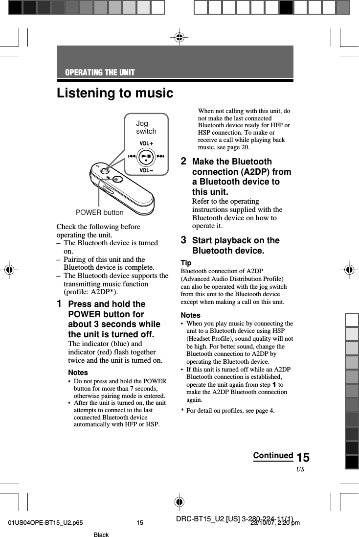 DRC-BT15_U2 [US] 3-280-224-11(1)15USVOLVOL..NxCheck the following beforeoperating the unit.–The Bluetooth device is turnedon.–Pairing of this unit and theBluetooth device is complete.–The Bluetooth device supports thetransmitting music function(profile: A2DP*).1Press and hold thePOWER button forabout 3 seconds whilethe unit is turned off.The indicator (blue) andindicator (red) flash togethertwice and the unit is turned on.Notes•Do not press and hold the POWERbutton for more than 7 seconds,otherwise pairing mode is entered.•After the unit is turned on, the unitattempts to connect to the lastconnected Bluetooth deviceautomatically with HFP or HSP.Listening to musicWhen not calling with this unit, donot make the last connectedBluetooth device ready for HFP orHSP connection. To make orreceive a call while playing backmusic, see page 20.2Make the Bluetoothconnection (A2DP) froma Bluetooth device tothis unit.Refer to the operatinginstructions supplied with theBluetooth device on how tooperate it.3Start playback on theBluetooth device.TipBluetooth connection of A2DP(Advanced Audio Distribution Profile)can also be operated with the jog switchfrom this unit to the Bluetooth deviceexcept when making a call on this unit.Notes•When you play music by connecting theunit to a Bluetooth device using HSP(Headset Profile), sound quality will notbe high. For better sound, change theBluetooth connection to A2DP byoperating the Bluetooth device.•If this unit is turned off while an A2DPBluetooth connection is established,operate the unit again from step 1 tomake the A2DP Bluetooth connectionagain.*For detail on profiles, see page 4.OPERATING THE UNITPOWER buttonContinuedJogswitch01US04OPE-BT15_U2.p65 23/10/07, 2:20 pm15Black