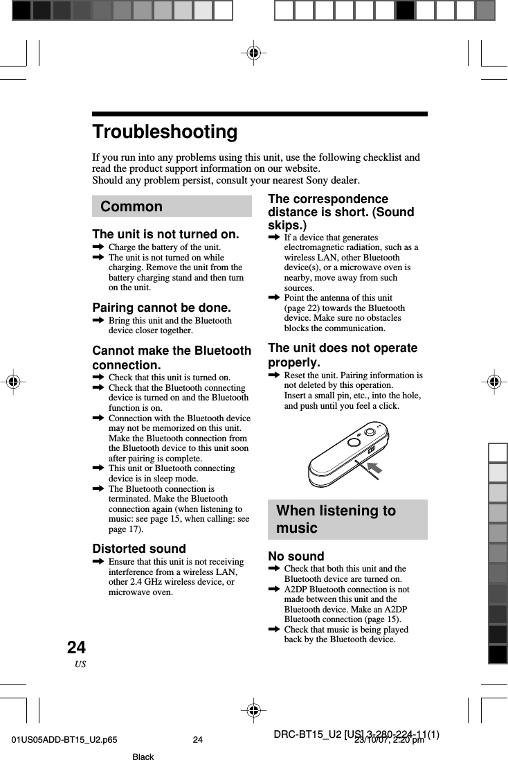 DRC-BT15_U2 [US] 3-280-224-11(1)24USCommonThe unit is not turned on.,Charge the battery of the unit.,The unit is not turned on whilecharging. Remove the unit from thebattery charging stand and then turnon the unit.Pairing cannot be done.,Bring this unit and the Bluetoothdevice closer together.Cannot make the Bluetoothconnection.,Check that this unit is turned on.,Check that the Bluetooth connectingdevice is turned on and the Bluetoothfunction is on.,Connection with the Bluetooth devicemay not be memorized on this unit.Make the Bluetooth connection fromthe Bluetooth device to this unit soonafter pairing is complete.,This unit or Bluetooth connectingdevice is in sleep mode.,The Bluetooth connection isterminated. Make the Bluetoothconnection again (when listening tomusic: see page 15, when calling: seepage 17).Distorted sound,Ensure that this unit is not receivinginterference from a wireless LAN,other 2.4 GHz wireless device, ormicrowave oven.TroubleshootingIf you run into any problems using this unit, use the following checklist andread the product support information on our website.Should any problem persist, consult your nearest Sony dealer.The correspondencedistance is short. (Soundskips.),If a device that generateselectromagnetic radiation, such as awireless LAN, other Bluetoothdevice(s), or a microwave oven isnearby, move away from suchsources.,Point the antenna of this unit(page 22) towards the Bluetoothdevice. Make sure no obstaclesblocks the communication.The unit does not operateproperly.,Reset the unit. Pairing information isnot deleted by this operation.Insert a small pin, etc., into the hole,and push until you feel a click.When listening tomusicNo sound,Check that both this unit and theBluetooth device are turned on.,A2DP Bluetooth connection is notmade between this unit and theBluetooth device. Make an A2DPBluetooth connection (page 15).,Check that music is being playedback by the Bluetooth device.01US05ADD-BT15_U2.p65 23/10/07, 2:20 pm24Black