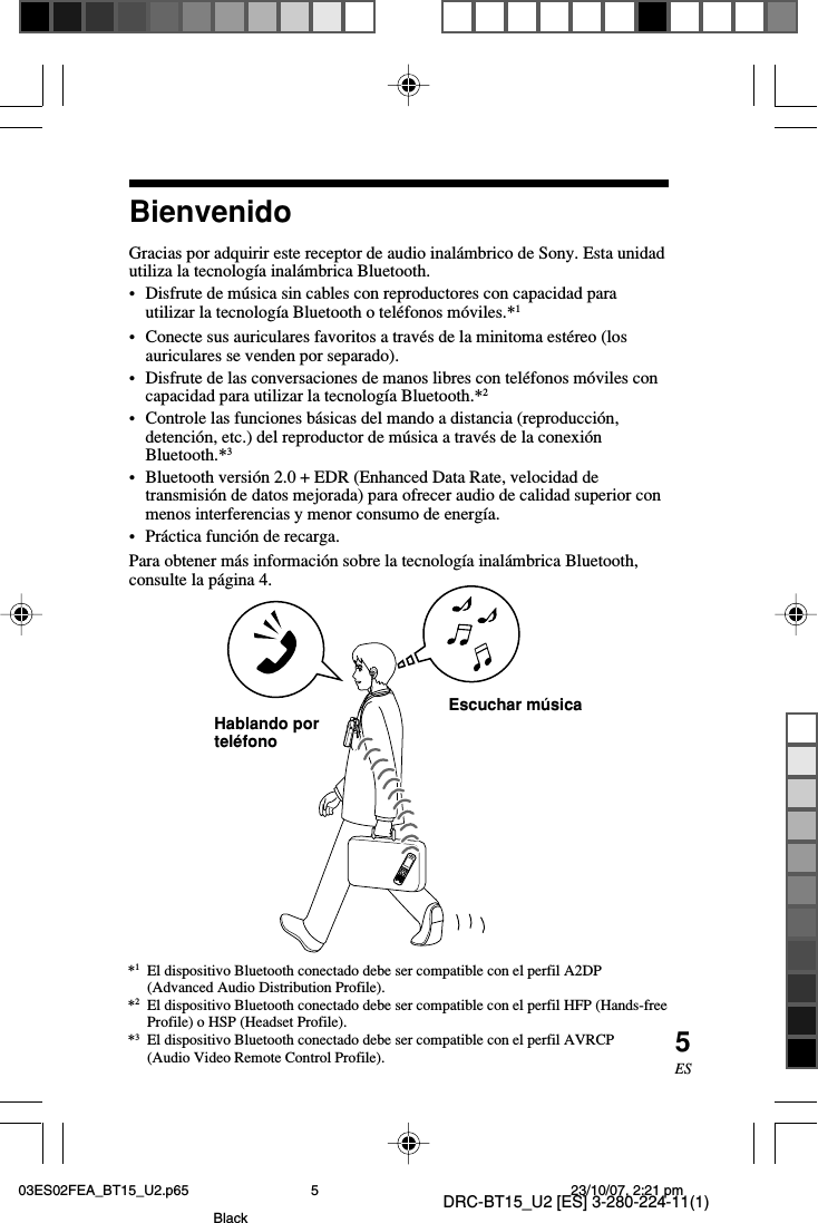 DRC-BT15_U2 [ES] 3-280-224-11(1)5ESBienvenidoGracias por adquirir este receptor de audio inalámbrico de Sony. Esta unidadutiliza la tecnología inalámbrica Bluetooth.•Disfrute de música sin cables con reproductores con capacidad parautilizar la tecnología Bluetooth o teléfonos móviles.*1•Conecte sus auriculares favoritos a través de la minitoma estéreo (losauriculares se venden por separado).•Disfrute de las conversaciones de manos libres con teléfonos móviles concapacidad para utilizar la tecnología Bluetooth.*2•Controle las funciones básicas del mando a distancia (reproducción,detención, etc.) del reproductor de música a través de la conexiónBluetooth.*3•Bluetooth versión 2.0 + EDR (Enhanced Data Rate, velocidad detransmisión de datos mejorada) para ofrecer audio de calidad superior conmenos interferencias y menor consumo de energía.•Práctica función de recarga.Para obtener más información sobre la tecnología inalámbrica Bluetooth,consulte la página 4.*1El dispositivo Bluetooth conectado debe ser compatible con el perfil A2DP(Advanced Audio Distribution Profile).*2El dispositivo Bluetooth conectado debe ser compatible con el perfil HFP (Hands-freeProfile) o HSP (Headset Profile).*3El dispositivo Bluetooth conectado debe ser compatible con el perfil AVRCP(Audio Video Remote Control Profile).Escuchar músicaHablando porteléfono03ES02FEA_BT15_U2.p65 23/10/07, 2:21 pm5Black