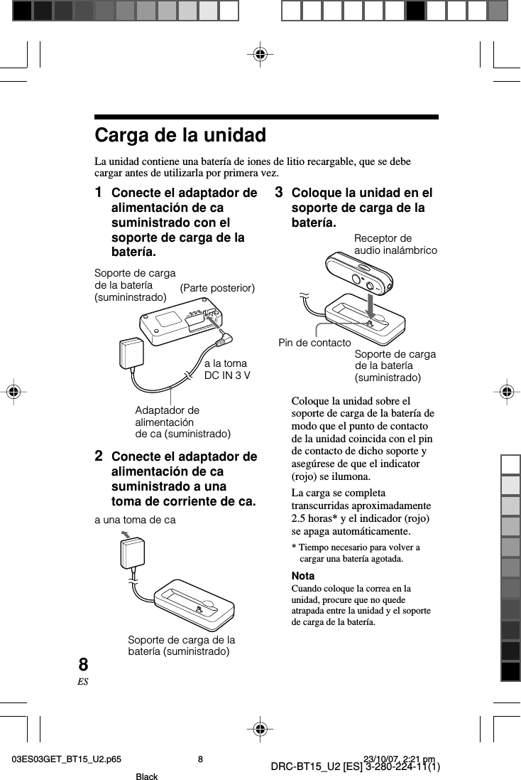 DRC-BT15_U2 [ES] 3-280-224-11(1)8ES1Conecte el adaptador dealimentación de casuministrado con elsoporte de carga de labatería.Carga de la unidadLa unidad contiene una batería de iones de litio recargable, que se debecargar antes de utilizarla por primera vez.(Parte posterior)a la tomaDC IN 3 VSoporte de cargade la batería(sumininstrado)Adaptador dealimentaciónde ca (suministrado)3Coloque la unidad en elsoporte de carga de labatería.Coloque la unidad sobre elsoporte de carga de la batería demodo que el punto de contactode la unidad coincida con el pinde contacto de dicho soporte yasegúrese de que el indicator(rojo) se ilumona.La carga se completatranscurridas aproximadamente2.5 horas* y el indicador (rojo)se apaga automáticamente.* Tiempo necesario para volver acargar una batería agotada.NotaCuando coloque la correa en launidad, procure que no quedeatrapada entre la unidad y el soportede carga de la batería.2Conecte el adaptador dealimentación de casuministrado a unatoma de corriente de ca.DC IN 3VSoporte de carga de labatería (suministrado)a una toma de caPin de contactoSoporte de cargade la batería(suministrado)Receptor deaudio inalámbrico03ES03GET_BT15_U2.p65 23/10/07, 2:21 pm8Black