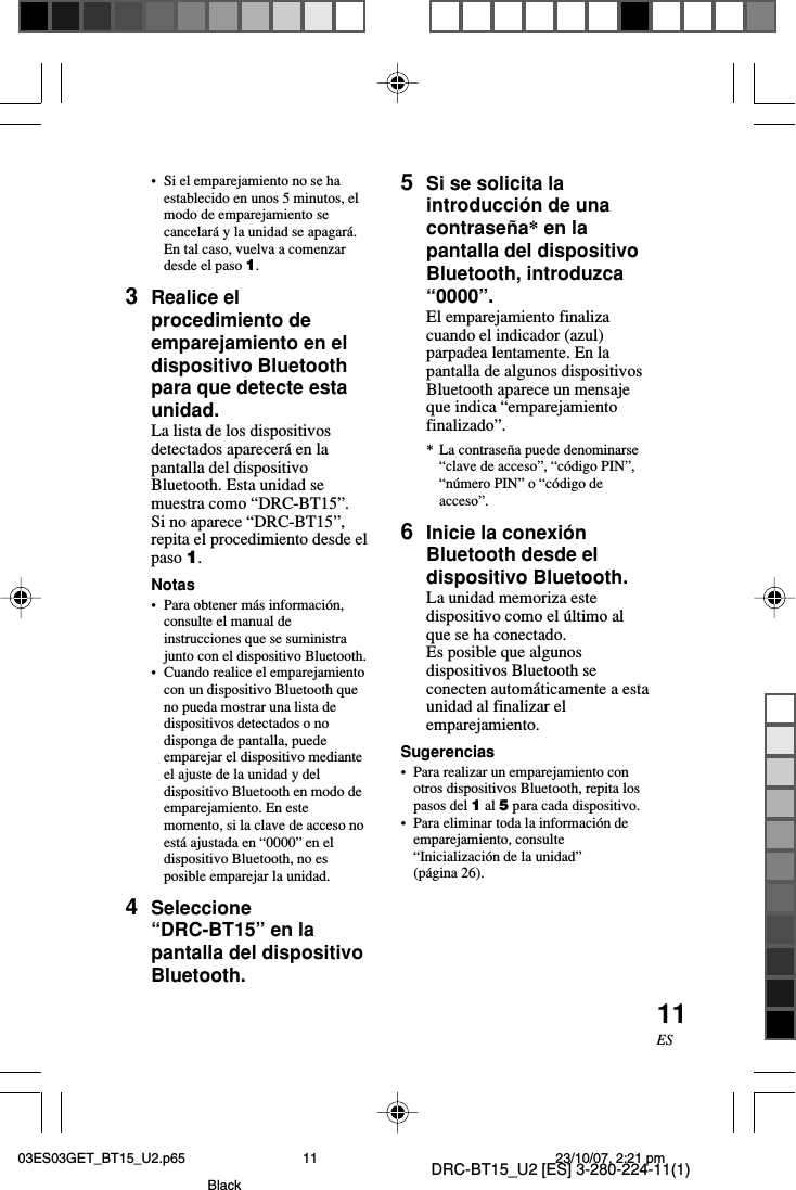 DRC-BT15_U2 [ES] 3-280-224-11(1)11ES•Si el emparejamiento no se haestablecido en unos 5 minutos, elmodo de emparejamiento secancelará y la unidad se apagará.En tal caso, vuelva a comenzardesde el paso 1.3Realice elprocedimiento deemparejamiento en eldispositivo Bluetoothpara que detecte estaunidad.La lista de los dispositivosdetectados aparecerá en lapantalla del dispositivoBluetooth. Esta unidad semuestra como “DRC-BT15”.Si no aparece “DRC-BT15”,repita el procedimiento desde elpaso 1.Notas•Para obtener más información,consulte el manual deinstrucciones que se suministrajunto con el dispositivo Bluetooth.•Cuando realice el emparejamientocon un dispositivo Bluetooth queno pueda mostrar una lista dedispositivos detectados o nodisponga de pantalla, puedeemparejar el dispositivo medianteel ajuste de la unidad y deldispositivo Bluetooth en modo deemparejamiento. En estemomento, si la clave de acceso noestá ajustada en “0000” en eldispositivo Bluetooth, no esposible emparejar la unidad.4Seleccione“DRC-BT15” en lapantalla del dispositivoBluetooth.5Si se solicita laintroducción de unacontraseña* en lapantalla del dispositivoBluetooth, introduzca“0000”.El emparejamiento finalizacuando el indicador (azul)parpadea lentamente. En lapantalla de algunos dispositivosBluetooth aparece un mensajeque indica “emparejamientofinalizado”.*La contraseña puede denominarse“clave de acceso”, “código PIN”,“número PIN” o “código deacceso”.6Inicie la conexiónBluetooth desde eldispositivo Bluetooth.La unidad memoriza estedispositivo como el último alque se ha conectado.Es posible que algunosdispositivos Bluetooth seconecten automáticamente a estaunidad al finalizar elemparejamiento.Sugerencias•Para realizar un emparejamiento conotros dispositivos Bluetooth, repita lospasos del 1 al 5 para cada dispositivo.•Para eliminar toda la información deemparejamiento, consulte“Inicialización de la unidad”(página 26).03ES03GET_BT15_U2.p65 23/10/07, 2:21 pm11Black