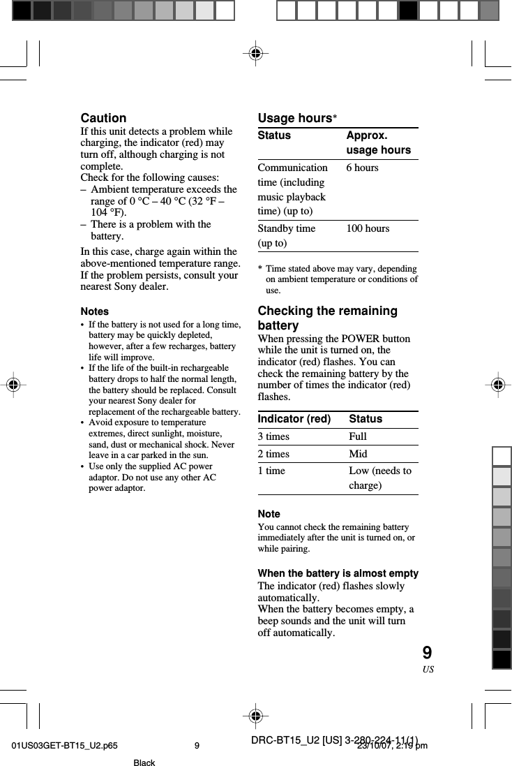 DRC-BT15_U2 [US] 3-280-224-11(1)9USApprox.usage hours6 hours100 hoursStatusFullMidLow (needs tocharge)CautionIf this unit detects a problem whilecharging, the indicator (red) mayturn off, although charging is notcomplete.Check for the following causes:–Ambient temperature exceeds therange of 0 °C – 40 °C (32 °F –104 °F).–There is a problem with thebattery.In this case, charge again within theabove-mentioned temperature range.If the problem persists, consult yournearest Sony dealer.Notes•If the battery is not used for a long time,battery may be quickly depleted,however, after a few recharges, batterylife will improve.•If the life of the built-in rechargeablebattery drops to half the normal length,the battery should be replaced. Consultyour nearest Sony dealer forreplacement of the rechargeable battery.•Avoid exposure to temperatureextremes, direct sunlight, moisture,sand, dust or mechanical shock. Neverleave in a car parked in the sun.•Use only the supplied AC poweradaptor. Do not use any other ACpower adaptor.Usage hours*StatusCommunicationtime (includingmusic playbacktime) (up to)Standby time(up to)*Time stated above may vary, dependingon ambient temperature or conditions ofuse.Checking the remainingbatteryWhen pressing the POWER buttonwhile the unit is turned on, theindicator (red) flashes. You cancheck the remaining battery by thenumber of times the indicator (red)flashes.Indicator (red)3 times2 times1 timeNoteYou cannot check the remaining batteryimmediately after the unit is turned on, orwhile pairing.When the battery is almost emptyThe indicator (red) flashes slowlyautomatically.When the battery becomes empty, abeep sounds and the unit will turnoff automatically.01US03GET-BT15_U2.p65 23/10/07, 2:19 pm9Black