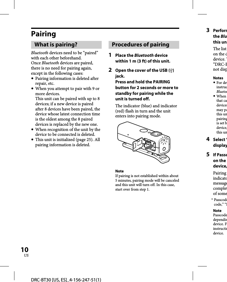 DRC-BT30 [US, ES]_4-156-247-51(1)10USPairingWhat is pairing?Bluetooth devices need to be “paired” with each other beforehand. Once Bluetooth devices are paired, there is no need for pairing again, except in the following cases:  Pairing information is deleted after repair, etc.  When you attempt to pair with 9 or more devices. This unit can be paired with up to 8 devices; if a new device is paired after 8 devices have been paired, the device whose latest connection time is the oldest among the 8 paired devices is replaced by the new one.   When recognition of the unit by the device to be connected is deleted.  This unit is initialized (page 25). All pairing information is deleted.Procedures of pairing1 Place the Bluetooth device within 1 m (3 ft) of this unit.2  Open the cover of the USB () jack.Press and hold the PAIRING button for 2 seconds or more to standby for pairing while the unit is turned off.The indicator (blue) and indicator (red) flash in turn and the unit enters into pairing mode.NoteIf pairing is not established within about 5 minutes, pairing mode will be canceled and this unit will turn off. In this case, start over from step 1.3 Performthe Bluthis unThe list on the ddevice. T“DRC-Bnot dispNotes For detinstrucBluetoo When that cadevicesmay pathis unpairingis set bdevice,this un4 Select “display5 If Passcon the device,Pairing indicatomessagecompletof some* Passcodecode,” “PNotePasscodedependindevice. Finstructiodevice.