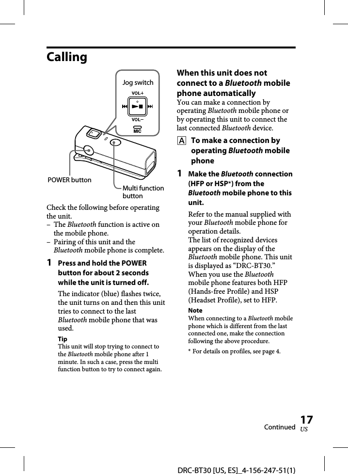 DRC-BT30 [US, ES]_4-156-247-51(1)17USCallingMICJog switchPOWER buttonMulti function buttonCheck the following before operating the unit.– The Bluetooth function is active on the mobile phone.–  Pairing of this unit and the Bluetooth mobile phone is complete.1  Press and hold the POWER button for about 2 seconds while the unit is turned off.The indicator (blue) flashes twice, the unit turns on and then this unit tries to connect to the last Bluetooth mobile phone that was used.TipThis unit will stop trying to connect to the Bluetooth mobile phone after 1 minute. In such a case, press the multi function button to try to connect again.When this unit does not connect to a Bluetooth mobile phone automaticallyYou can make a connection by operating Bluetooth mobile phone or by operating this unit to connect the last connected Bluetooth device.    To make a connection by operating Bluetooth mobile phone1 Make the Bluetooth connection (HFP or HSP*) from the Bluetooth mobile phone to this unit.Refer to the manual supplied with your Bluetooth mobile phone for operation details.The list of recognized devices appears on the display of the Bluetooth mobile phone. This unit is displayed as “DRC-BT30.”When you use the Bluetooth mobile phone features both HFP (Hands-free Profile) and HSP (Headset Profile), set to HFP.NoteWhen connecting to a Bluetooth mobile phone which is different from the last connected one, make the connection following the above procedure.* For details on profiles, see page 4.Continued