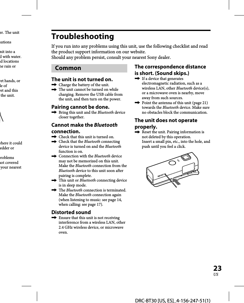 DRC-BT30 [US, ES]_4-156-247-51(1)23USer. The unit autions nit into a d with water.id locations he rain or wet hands, or le of wet and this the unit.where it could edder or problems not covered your nearest TroubleshootingIf you run into any problems using this unit, use the following checklist and read the product support information on our website.Should any problem persist, consult your nearest Sony dealer.CommonThe unit is not turned on.  Charge the battery of the unit.  The unit cannot be turned on while charging. Remove the USB cable from the unit, and then turn on the power.Pairing cannot be done.  Bring this unit and the Bluetooth device closer together.Cannot make the Bluetooth connection.  Check that this unit is turned on.  Check that the Bluetooth connecting device is turned on and the Bluetooth function is on.  Connection with the Bluetooth device may not be memorized on this unit. Make the Bluetooth connection from the Bluetooth device to this unit soon after pairing is complete.  This unit or Bluetooth connecting device is in sleep mode. The Bluetooth connection is terminated. Make the Bluetooth connection again (when listening to music: see page 14, when calling: see page 17).Distorted sound  Ensure that this unit is not receiving interference from a wireless LAN, other 2.4 GHz wireless device, or microwave oven.The correspondence distance is short. (Sound skips.)  If a device that generates electromagnetic radiation, such as a wireless LAN, other Bluetooth device(s), or a microwave oven is nearby, move away from such sources.  Point the antenna of this unit (page 21) towards the Bluetooth device. Make sure no obstacles block the communication.The unit does not operate properly.   Reset the unit. Pairing information is not deleted by this operation. Insert a small pin, etc., into the hole, and push until you feel a click.