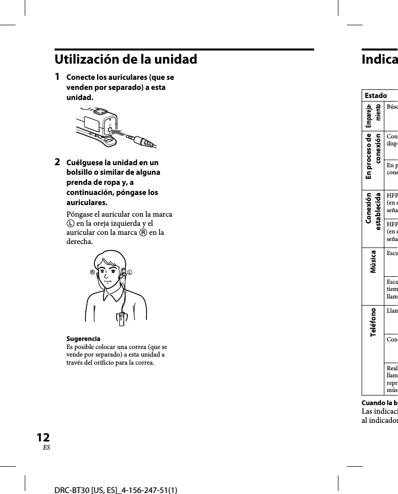 DRC-BT30 [US, ES]_4-156-247-51(1)12ESUtilización de la unidad1  Conecte los auriculares (que se venden por separado) a esta unidad.2  Cuélguese la unidad en un bolsillo o similar de alguna prenda de ropa y, a continuación, póngase los auriculares.Póngase el auricular con la marca  en la oreja izquierda y el auricular con la marca  en la derecha.SugerenciaEs posible colocar una correa (que se vende por separado) a esta unidad a través del orificio para la correa.Indica  EstadoEmpareja-mientoBúsqEn proceso de conexiónCondispEn pconeConexión establecidaHFP(en eseñaHFP(en eseñaMúsicaEscuEscutiemllamTeléfonoLlamConRealllamreprmúsCuando la bLas indicacial indicador
