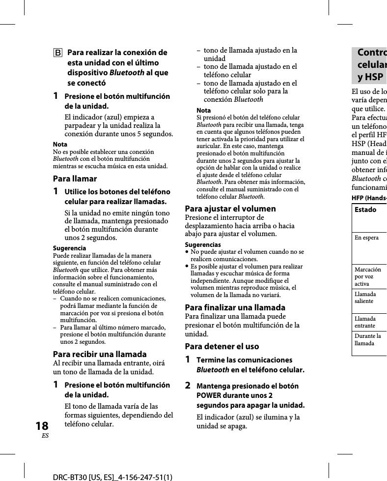 DRC-BT30 [US, ES]_4-156-247-51(1)18ES  Para realizar la conexión de esta unidad con el último dispositivo Bluetooth al que se conectó1  Presione el botón multifunción de la unidad.El indicador (azul) empieza a parpadear y la unidad realiza la conexión durante unos 5 segundos.NotaNo es posible establecer una conexión Bluetooth con el botón multifunción mientras se escucha música en esta unidad.Para llamar1  Utilice los botones del teléfono celular para realizar llamadas.Si la unidad no emite ningún tono de llamada, mantenga presionado el botón multifunción durante unos 2 segundos.SugerenciaPuede realizar llamadas de la manera siguiente, en función del teléfono celular Bluetooth que utilice. Para obtener más información sobre el funcionamiento, consulte el manual suministrado con el teléfono celular.–  Cuando no se realicen comunicaciones, podrá llamar mediante la función de marcación por voz si presiona el botón multifunción.–  Para llamar al último número marcado, presione el botón multifunción durante unos 2 segundos.Para recibir una llamadaAl recibir una llamada entrante, oirá un tono de llamada de la unidad.1  Presione el botón multifunción de la unidad.El tono de llamada varía de las formas siguientes, dependiendo del teléfono celular.–  tono de llamada ajustado en la unidad–  tono de llamada ajustado en el teléfono celular–  tono de llamada ajustado en el teléfono celular solo para la conexión BluetoothNotaSi presionó el botón del teléfono celular Bluetooth para recibir una llamada, tenga en cuenta que algunos teléfonos pueden tener activada la prioridad para utilizar el auricular. En este caso, mantenga presionado el botón multifunción durante unos 2 segundos para ajustar la opción de hablar con la unidad o realice el ajuste desde el teléfono celular Bluetooth. Para obtener más información, consulte el manual suministrado con el teléfono celular Bluetooth.Para ajustar el volumenPresione el interruptor de desplazamiento hacia arriba o hacia abajo para ajustar el volumen.Sugerencias No puede ajustar el volumen cuando no se realicen comunicaciones. Es posible ajustar el volumen para realizar llamadas y escuchar música de forma independiente. Aunque modifique el volumen mientras reproduce música, el volumen de la llamada no variará.Para finalizar una llamadaPara finalizar una llamada puede presionar el botón multifunción de la unidad.Para detener el uso1  Termine las comunicaciones Bluetooth en el teléfono celular. 2 Mantenga presionado el botón POWER durante unos 2 segundos para apagar la unidad.El indicador (azul) se ilumina y la unidad se apaga.Controcelulary HSPEl uso de lovaría depenque utilice.Para efectuaun teléfonoel perfil HFHSP (Headmanual de ijunto con elobtener infoBluetooth cofuncionamiHFP (Hands-EstadoEn esperaMarcación por voz activaLlamada salienteLlamada entranteDurante la llamada