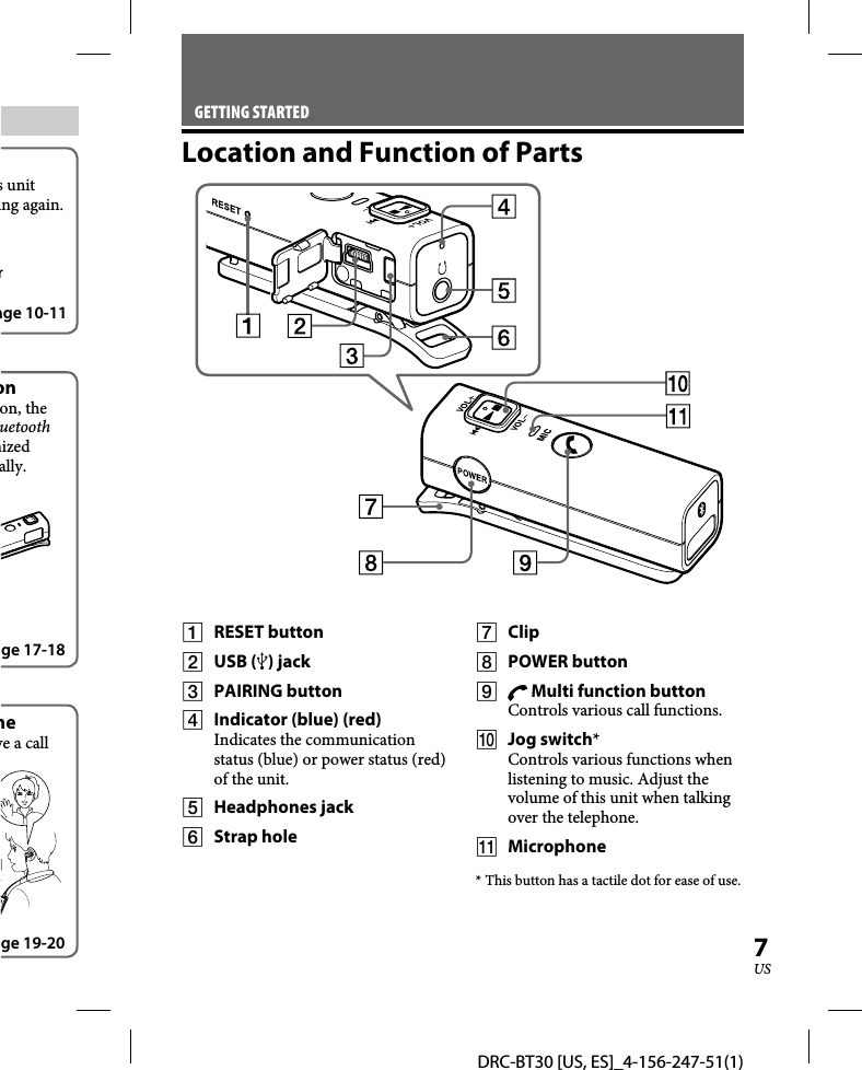 DRC-BT30 [US, ES]_4-156-247-51(1)7USs unit ing again.rage 10-11onon, the uetooth nized ally.ge 17-18neve a call ge 19-20GETTING STARTEDLocation and Function of Parts RESET button USB () jack PAIRING button  Indicator (blue) (red)Indicates the communication status (blue) or power status (red) of the unit. Headphones jack Strap hole Clip POWER button  Multi function buttonControls various call functions. Jog switch*Controls various functions when listening to music. Adjust the volume of this unit when talking over the telephone. Microphone* This button has a tactile dot for ease of use.