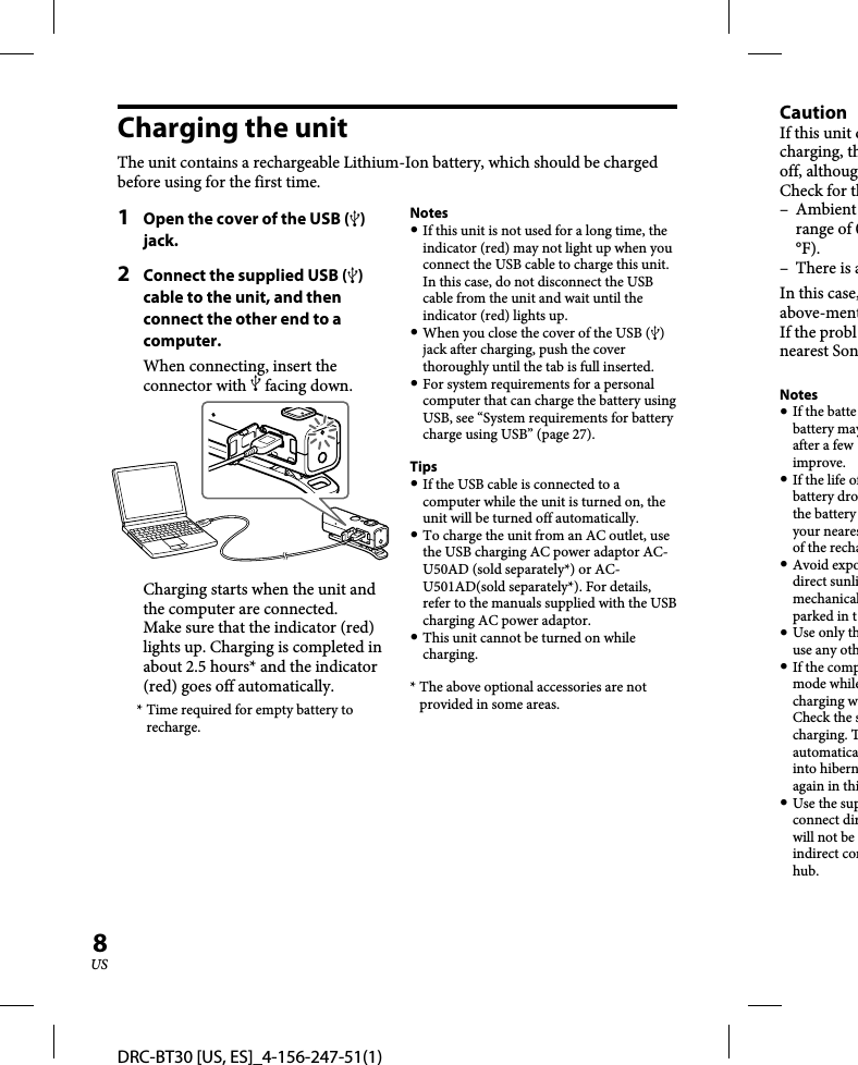 DRC-BT30 [US, ES]_4-156-247-51(1)8USCharging the unitThe unit contains a rechargeable Lithium-Ion battery, which should be charged before using for the first time.1  Open the cover of the USB () jack.2  Connect the supplied USB () cable to the unit, and then connect the other end to a computer.When connecting, insert the connector with  facing down.Charging starts when the unit and the computer are connected.Make sure that the indicator (red) lights up. Charging is completed in about 2.5 hours* and the indicator (red) goes off automatically.* Time required for empty battery to recharge.Notes If this unit is not used for a long time, the indicator (red) may not light up when you connect the USB cable to charge this unit. In this case, do not disconnect the USB cable from the unit and wait until the indicator (red) lights up. When you close the cover of the USB () jack after charging, push the cover thoroughly until the tab is full inserted. For system requirements for a personal computer that can charge the battery using USB, see “System requirements for battery charge using USB” (page 27).Tips If the USB cable is connected to a computer while the unit is turned on, the unit will be turned off automatically. To charge the unit from an AC outlet, use the USB charging AC power adaptor AC-U50AD (sold separately*) or AC-U501AD(sold separately*). For details, refer to the manuals supplied with the USB charging AC power adaptor. This unit cannot be turned on while charging.* The above optional accessories are not provided in some areas.CautionIf this unit dcharging, thoff, althougCheck for th– Ambient range of 0°F).– There is aIn this case,above-mentIf the problnearest SonNotes If the battebattery mayafter a few improve. If the life ofbattery drothe battery your nearesof the recha Avoid expodirect sunlimechanicalparked in t Use only thuse any oth If the compmode whilecharging wCheck the scharging. Tautomaticainto hibernagain in thi Use the supconnect dirwill not be indirect conhub.