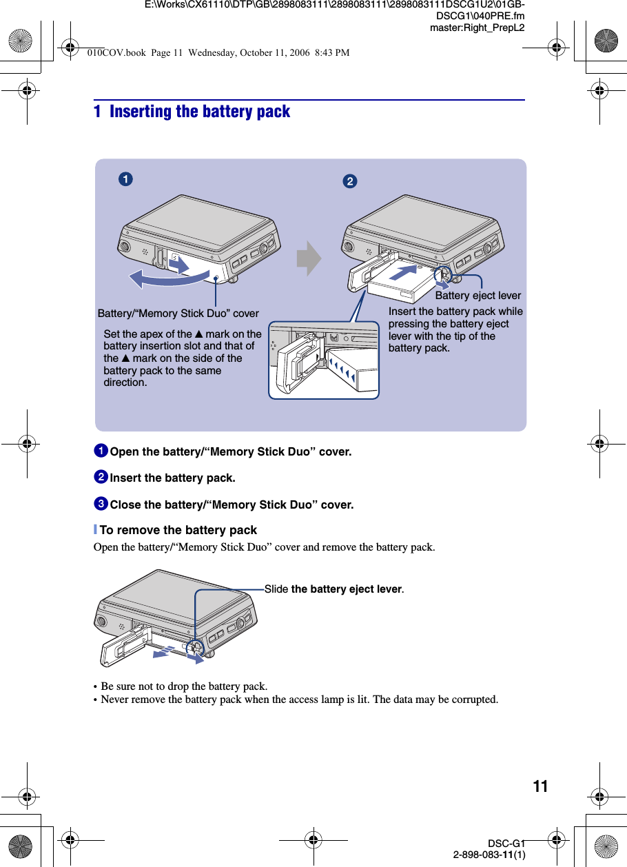 11DSC-G12-898-083-11(1)E:\Works\CX61110\DTP\GB\2898083111\2898083111\2898083111DSCG1U2\01GB-DSCG1\040PRE.fmmaster:Right_PrepL21 Inserting the battery pack1Open the battery/“Memory Stick Duo” cover. 2Insert the battery pack.3Close the battery/“Memory Stick Duo” cover.[To remove the battery packOpen the battery/“Memory Stick Duo” cover and remove the battery pack.•Be sure not to drop the battery pack.•Never remove the battery pack when the access lamp is lit. The data may be corrupted.Battery eject leverBattery/“Memory Stick Duo” coverɟInsert the battery pack while pressing the battery eject lever with the tip of the battery pack.Set the apex of the v mark on the battery insertion slot and that of the v mark on the side of the battery pack to the same direction.Slide the battery eject lever.010COV.book  Page 11  Wednesday, October 11, 2006  8:43 PM