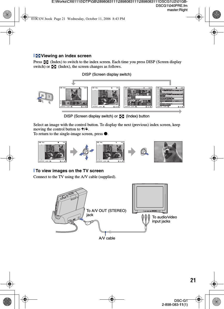 21DSC-G12-898-083-11(1)E:\Works\CX61110\DTP\GB\2898083111\2898083111\2898083111DSCG1U2\01GB-DSCG1\040PRE.fmmaster:Right[Viewing an index screenPress   (Index) to switch to the index screen. Each time you press DISP (Screen display switch) or   (Index), the screen changes as follows.Select an image with the control button. To display the next (previous) index screen, keep moving the control button to X/x.To return to the single-image screen, press z.[To view images on the TV screenConnect to the TV using the A/V cable (supplied).DISP (Screen display switch)DISP (Screen display switch) or   (Index) buttonTo A/V OUT (STEREO) jack To audio/video input jacksA/V cable010COV.book  Page 21  Wednesday, October 11, 2006  8:43 PM