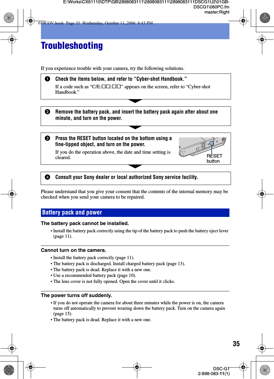 35DSC-G12-898-083-11(1)E:\Works\CX61110\DTP\GB\2898083111\2898083111\2898083111DSCG1U2\01GB-DSCG1\060PC.fmmaster:RightTroubleshootingIf you experience trouble with your camera, try the following solutions.Please understand that you give your consent that the contents of the internal memory may be checked when you send your camera to be repaired.The battery pack cannot be installed.•Install the battery pack correctly using the tip of the battery pack to push the battery eject lever (page 11).Cannot turn on the camera.•Install the battery pack correctly (page 11).•The battery pack is discharged. Install charged battery pack (page 13).•The battery pack is dead. Replace it with a new one.•Use a recommended battery pack (page 10).•The lens cover is not fully opened. Open the cover until it clicks.The power turns off suddenly.•If you do not operate the camera for about three minutes while the power is on, the camera turns off automatically to prevent wearing down the battery pack. Turn on the camera again (page 15).•The battery pack is dead. Replace it with a new one.1Check the items below, and refer to “Cyber-shot Handbook.”If a code such as “C/E:ss:ss” appears on the screen, refer to “Cyber-shot Handbook.”2Remove the battery pack, and insert the battery pack again after about one minute, and turn on the power.3Press the RESET button located on the bottom using a fine-tipped object, and turn on the power.If you do the operation above, the date and time setting is cleared.4Consult your Sony dealer or local authorized Sony service facility.RESET buttonBattery pack and power010COV.book  Page 35  Wednesday, October 11, 2006  8:43 PM