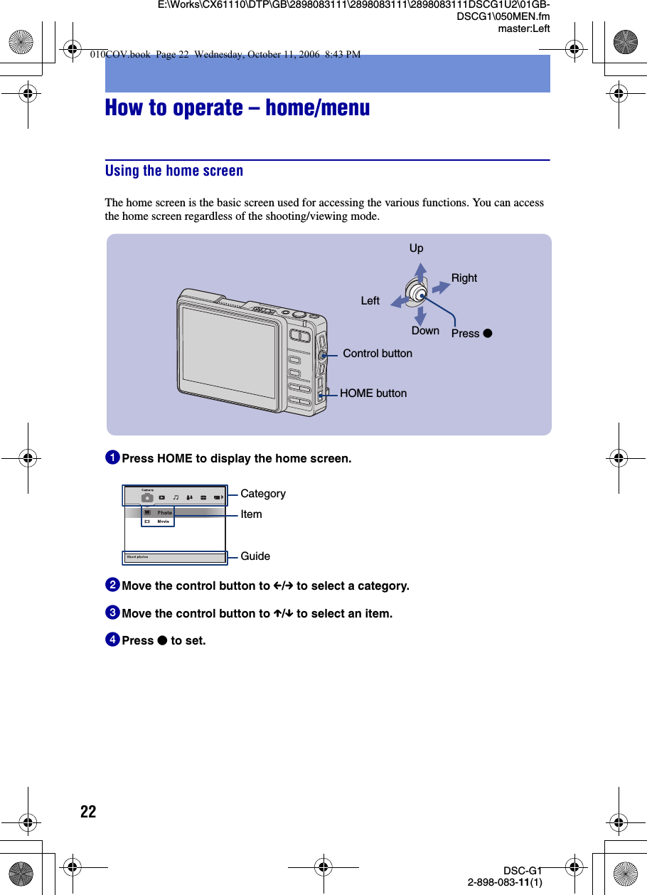 22DSC-G12-898-083-11(1)E:\Works\CX61110\DTP\GB\2898083111\2898083111\2898083111DSCG1U2\01GB-DSCG1\050MEN.fmmaster:LeftHow to operate – home/menuUsing the home screenThe home screen is the basic screen used for accessing the various functions. You can access the home screen regardless of the shooting/viewing mode.1Press HOME to display the home screen.2Move the control button to C/c to select a category.3Move the control button to X/x to select an item.4Press z to set. Control buttonHOME buttonUpDownLeftRightPress zCategoryItemGuide010COV.book  Page 22  Wednesday, October 11, 2006  8:43 PM