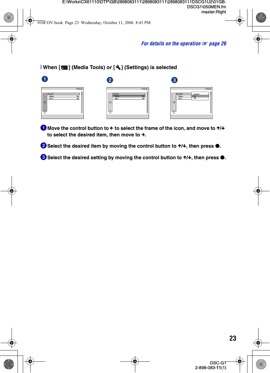 23DSC-G12-898-083-11(1)E:\Works\CX61110\DTP\GB\2898083111\2898083111\2898083111DSCG1U2\01GB-DSCG1\050MEN.fmmaster:RightFor details on the operation 1 page 26[When [ ] (Media Tools) or [ ] (Settings) is selected1Move the control button to C to select the frame of the icon, and move to X/x to select the desired item, then move to c.2Select the desired item by moving the control button to X/x, then press z.3Select the desired setting by moving the control button to X/x, then press z.ɟ ɠ010COV.book  Page 23  Wednesday, October 11, 2006  8:43 PM