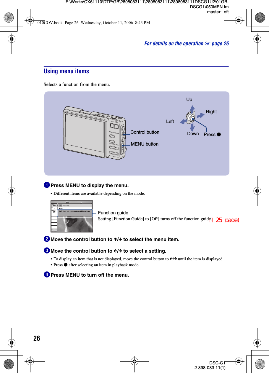 26DSC-G12-898-083-11(1)E:\Works\CX61110\DTP\GB\2898083111\2898083111\2898083111DSCG1U2\01GB-DSCG1\050MEN.fmmaster:LeftFor details on the operation 1 page 26Using menu itemsSelects a function from the menu.1Press MENU to display the menu.• Different items are available depending on the mode.2Move the control button to X/x to select the menu item.3Move the control button to C/c to select a setting.• To display an item that is not displayed, move the control button to C/c until the item is displayed.• Press z after selecting an item in playback mode.4Press MENU to turn off the menu.Control buttonMENU buttonUpDownLeftRightPress zFunction guideSetting [Function Guide] to [Off] turns off the function guide.010COV.book  Page 26  Wednesday, October 11, 2006  8:43 PM（25 page)