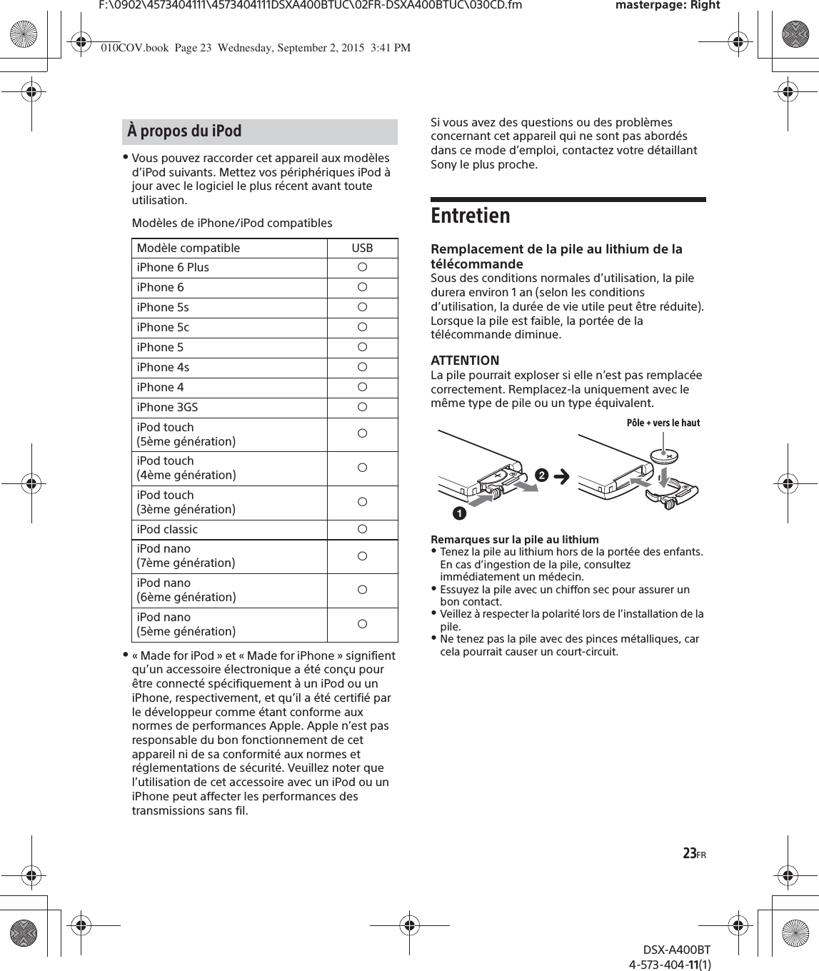 23FRF:\0902\4573404111\4573404111DSXA400BTUC\02FR-DSXA400BTUC\030CD.fm masterpage: RightDSX-A400BT4-573-404-11(1)ˎVous pouvez raccorder cet appareil aux modèles d’iPod suivants. Mettez vos périphériques iPod à jour avec le logiciel le plus récent avant toute utilisation.Modèles de iPhone/iPod compatiblesˎ« Made for iPod » et « Made for iPhone » signifient qu’un accessoire électronique a été conçu pour être connecté spécifiquement à un iPod ou un iPhone, respectivement, et qu’il a été certifié par le développeur comme étant conforme aux normes de performances Apple. Apple n’est pas responsable du bon fonctionnement de cet appareil ni de sa conformité aux normes et réglementations de sécurité. Veuillez noter que l’utilisation de cet accessoire avec un iPod ou un iPhone peut affecter les performances des transmissions sans fil.Si vous avez des questions ou des problèmes concernant cet appareil qui ne sont pas abordés dans ce mode d’emploi, contactez votre détaillant Sony le plus proche.EntretienRemplacement de la pile au lithium de la télécommandeSous des conditions normales d’utilisation, la pile durera environ 1 an (selon les conditions d’utilisation, la durée de vie utile peut être réduite).Lorsque la pile est faible, la portée de la télécommande diminue.ATTENTIONLa pile pourrait exploser si elle n’est pas remplacée correctement. Remplacez-la uniquement avec le même type de pile ou un type équivalent.Remarques sur la pile au lithiumˎTenez la pile au lithium hors de la portée des enfants. En cas d’ingestion de la pile, consultez immédiatement un médecin.ˎEssuyez la pile avec un chiffon sec pour assurer un bon contact.ˎVeillez à respecter la polarité lors de l’installation de la pile.ˎNe tenez pas la pile avec des pinces métalliques, car cela pourrait causer un court-circuit.À propos du iPodModèle compatible USBiPhone 6 Plus íiPhone 6 íiPhone 5s íiPhone 5c íiPhone 5 íiPhone 4s íiPhone 4 íiPhone 3GS íiPod touch (5ème génération) íiPod touch (4ème génération) íiPod touch (3ème génération) íiPod classic íiPod nano (7ème génération) íiPod nano (6ème génération) íiPod nano (5ème génération) íPôle + vers le haut010COV.book  Page 23  Wednesday, September 2, 2015  3:41 PM