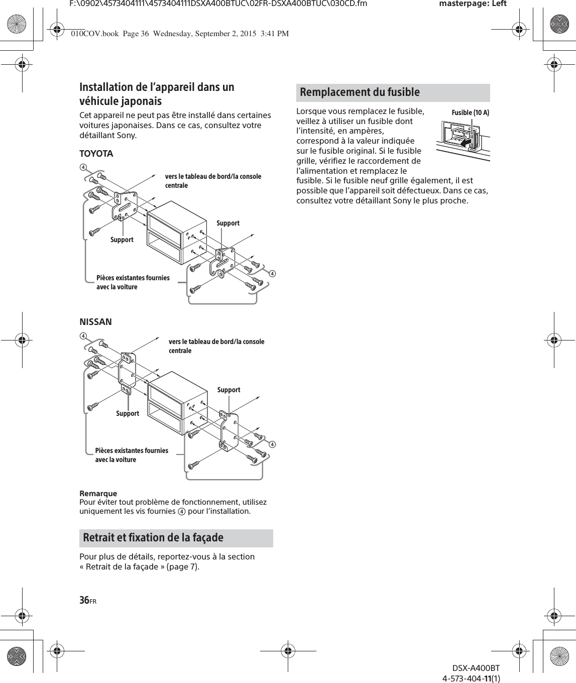 36FRF:\0902\4573404111\4573404111DSXA400BTUC\02FR-DSXA400BTUC\030CD.fm masterpage: LeftDSX-A400BT4-573-404-11(1)Installation de l’appareil dans un véhicule japonaisCet appareil ne peut pas être installé dans certaines voitures japonaises. Dans ce cas, consultez votre détaillant Sony.TOYOTANISSANRemarquePour éviter tout problème de fonctionnement, utilisez uniquement les vis fournies ʖ pour l’installation.Pour plus de détails, reportez-vous à la section « Retrait de la façade » (page 7).Lorsque vous remplacez le fusible, veillez à utiliser un fusible dont l’intensité, en ampères, correspond à la valeur indiquée sur le fusible original. Si le fusible grille, vérifiez le raccordement de l’alimentation et remplacez le fusible. Si le fusible neuf grille également, il est possible que l’appareil soit défectueux. Dans ce cas, consultez votre détaillant Sony le plus proche.Retrait et fixation de la façadeʖvers le tableau de bord/la console centralePièces existantes fournies avec la voitureʖSupportSupportʖvers le tableau de bord/la console centralePièces existantes fournies avec la voitureʖSupportSupportRemplacement du fusibleFusible (10 A)010COV.book  Page 36  Wednesday, September 2, 2015  3:41 PM