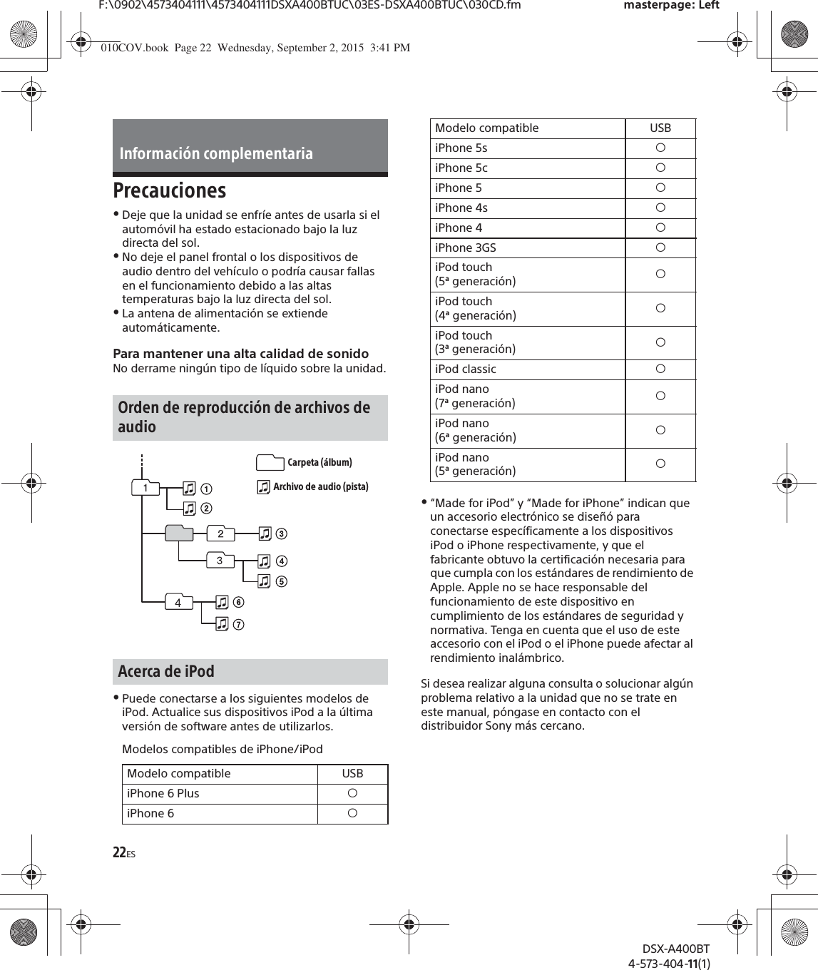 22ESF:\0902\4573404111\4573404111DSXA400BTUC\03ES-DSXA400BTUC\030CD.fm masterpage: LeftDSX-A400BT4-573-404-11(1)PrecaucionesˎDeje que la unidad se enfríe antes de usarla si el automóvil ha estado estacionado bajo la luz directa del sol.ˎNo deje el panel frontal o los dispositivos de audio dentro del vehículo o podría causar fallas en el funcionamiento debido a las altas temperaturas bajo la luz directa del sol.ˎLa antena de alimentación se extiende automáticamente.Para mantener una alta calidad de sonidoNo derrame ningún tipo de líquido sobre la unidad.ˎPuede conectarse a los siguientes modelos de iPod. Actualice sus dispositivos iPod a la última versión de software antes de utilizarlos.Modelos compatibles de iPhone/iPodˎ“Made for iPod” y “Made for iPhone” indican que un accesorio electrónico se diseñó para conectarse específicamente a los dispositivos iPod o iPhone respectivamente, y que el fabricante obtuvo la certificación necesaria para que cumpla con los estándares de rendimiento de Apple. Apple no se hace responsable del funcionamiento de este dispositivo en cumplimiento de los estándares de seguridad y normativa. Tenga en cuenta que el uso de este accesorio con el iPod o el iPhone puede afectar al rendimiento inalámbrico.Si desea realizar alguna consulta o solucionar algún problema relativo a la unidad que no se trate en este manual, póngase en contacto con el distribuidor Sony más cercano.Información complementariaOrden de reproducción de archivos de audioAcerca de iPodModelo compatible USBiPhone 6 Plus  íiPhone 6 íCarpeta (álbum)Archivo de audio (pista)iPhone 5s íiPhone 5c íiPhone 5 íiPhone 4s íiPhone 4 íiPhone 3GS íiPod touch (5ª generación) íiPod touch (4ª generación) íiPod touch (3ª generación) íiPod classic íiPod nano (7ª generación) íiPod nano (6ª generación) íiPod nano (5ª generación) íModelo compatible USB010COV.book  Page 22  Wednesday, September 2, 2015  3:41 PM