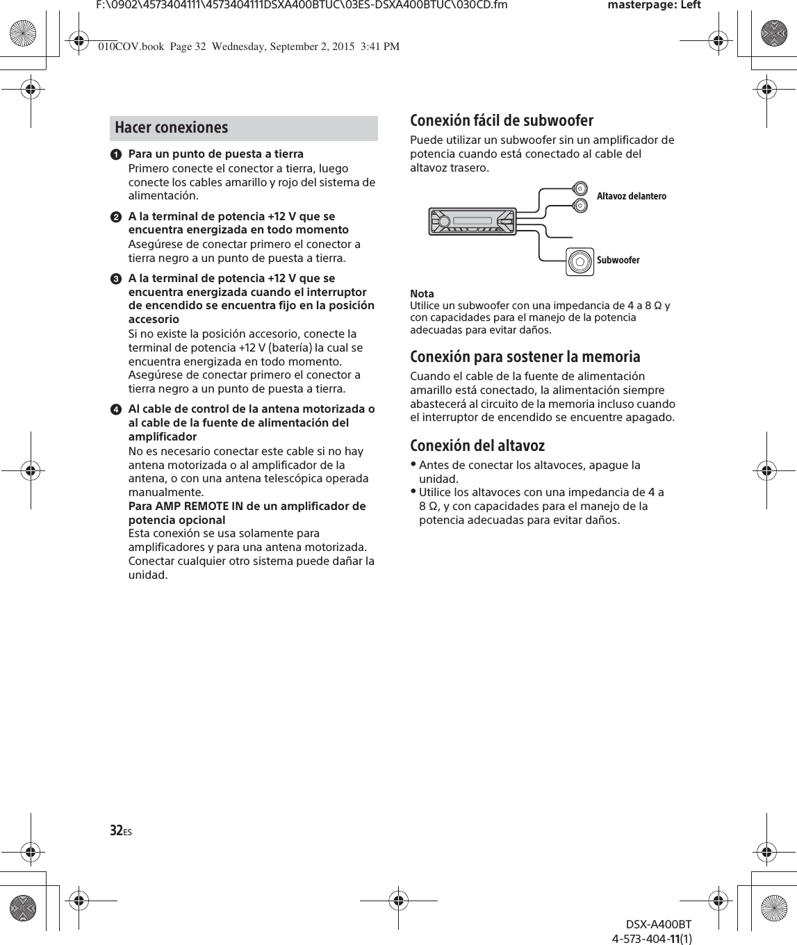 32ESF:\0902\4573404111\4573404111DSXA400BTUC\03ES-DSXA400BTUC\030CD.fm masterpage: LeftDSX-A400BT4-573-404-11(1)ɞPara un punto de puesta a tierraPrimero conecte el conector a tierra, luego conecte los cables amarillo y rojo del sistema de alimentación.ɟA la terminal de potencia +12 V que se encuentra energizada en todo momentoAsegúrese de conectar primero el conector a tierra negro a un punto de puesta a tierra.ɠA la terminal de potencia +12 V que se encuentra energizada cuando el interruptor de encendido se encuentra fijo en la posición accesorioSi no existe la posición accesorio, conecte la terminal de potencia +12 V (batería) la cual se encuentra energizada en todo momento.Asegúrese de conectar primero el conector a tierra negro a un punto de puesta a tierra.ɡAl cable de control de la antena motorizada o al cable de la fuente de alimentación del amplificadorNo es necesario conectar este cable si no hay antena motorizada o al amplificador de la antena, o con una antena telescópica operada manualmente.Para AMP REMOTE IN de un amplificador de potencia opcionalEsta conexión se usa solamente para amplificadores y para una antena motorizada. Conectar cualquier otro sistema puede dañar la unidad.Conexión fácil de subwooferPuede utilizar un subwoofer sin un amplificador de potencia cuando está conectado al cable del altavoz trasero.NotaUtilice un subwoofer con una impedancia de 4 a 8 Ω y con capacidades para el manejo de la potencia adecuadas para evitar daños.Conexión para sostener la memoriaCuando el cable de la fuente de alimentación amarillo está conectado, la alimentación siempre abastecerá al circuito de la memoria incluso cuando el interruptor de encendido se encuentre apagado.Conexión del altavozˎAntes de conectar los altavoces, apague la unidad.ˎUtilice los altavoces con una impedancia de 4 a 8 Ω, y con capacidades para el manejo de la potencia adecuadas para evitar daños.Hacer conexionesAltavoz delanteroSubwoofer010COV.book  Page 32  Wednesday, September 2, 2015  3:41 PM
