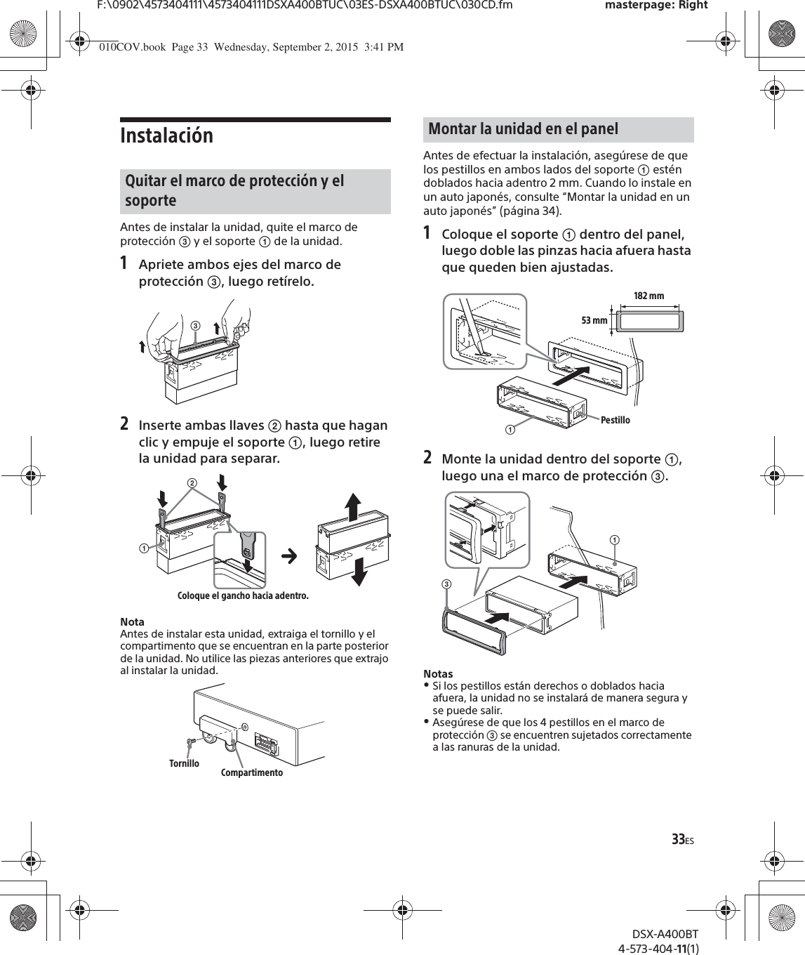 33ESF:\0902\4573404111\4573404111DSXA400BTUC\03ES-DSXA400BTUC\030CD.fm masterpage: RightDSX-A400BT4-573-404-11(1)InstalaciónAntes de instalar la unidad, quite el marco de protección ͨ y el soporte ʓ de la unidad.1Apriete ambos ejes del marco de protección ͨ, luego retírelo.2Inserte ambas llaves ͧ hasta que hagan clic y empuje el soporte ʓ, luego retire la unidad para separar.NotaAntes de instalar esta unidad, extraiga el tornillo y el compartimento que se encuentran en la parte posterior de la unidad. No utilice las piezas anteriores que extrajo al instalar la unidad.Antes de efectuar la instalación, asegúrese de que los pestillos en ambos lados del soporte ʓ estén doblados hacia adentro 2 mm. Cuando lo instale en un auto japonés, consulte “Montar la unidad en un auto japonés” (página 34).1Coloque el soporte ʓ dentro del panel, luego doble las pinzas hacia afuera hasta que queden bien ajustadas.2Monte la unidad dentro del soporte ʓ, luego una el marco de protección ͨ.NotasˎSi los pestillos están derechos o doblados hacia afuera, la unidad no se instalará de manera segura y se puede salir.ˎAsegúrese de que los 4 pestillos en el marco de protección ͨ se encuentren sujetados correctamente a las ranuras de la unidad.Quitar el marco de protección y el soporteͨʓͧColoque el gancho hacia adentro.Tornillo CompartimentoMontar la unidad en el panelʓ182 mm53 mmPestilloʓͨ010COV.book  Page 33  Wednesday, September 2, 2015  3:41 PM