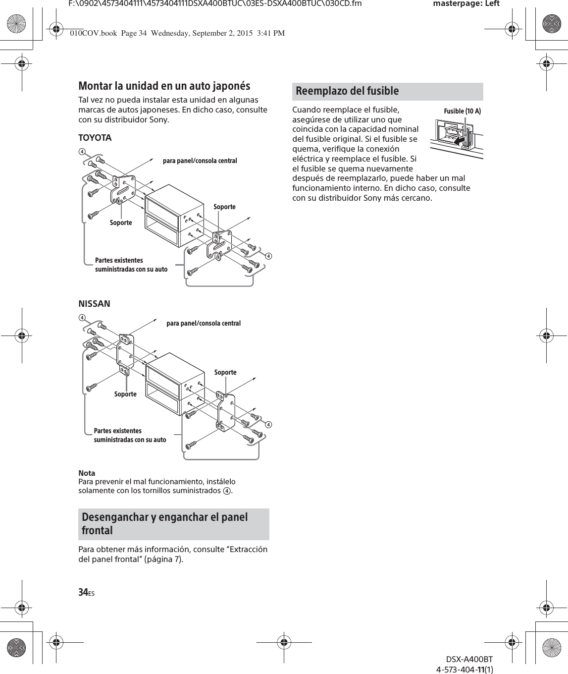 34ESF:\0902\4573404111\4573404111DSXA400BTUC\03ES-DSXA400BTUC\030CD.fm masterpage: LeftDSX-A400BT4-573-404-11(1)Montar la unidad en un auto japonésTal vez no pueda instalar esta unidad en algunas marcas de autos japoneses. En dicho caso, consulte con su distribuidor Sony.TOYOTANISSANNotaPara prevenir el mal funcionamiento, instálelo solamente con los tornillos suministrados ʖ.Para obtener más información, consulte “Extracción del panel frontal” (página 7).Cuando reemplace el fusible, asegúrese de utilizar uno que coincida con la capacidad nominal del fusible original. Si el fusible se quema, verifique la conexión eléctrica y reemplace el fusible. Si el fusible se quema nuevamente después de reemplazarlo, puede haber un mal funcionamiento interno. En dicho caso, consulte con su distribuidor Sony más cercano.Desenganchar y enganchar el panel frontalʖpara panel/consola centralPartes existentes suministradas con su autoʖSoporteSoporteʖpara panel/consola centralPartes existentes suministradas con su autoʖSoporteSoporteReemplazo del fusibleFusible (10 A)010COV.book  Page 34  Wednesday, September 2, 2015  3:41 PM