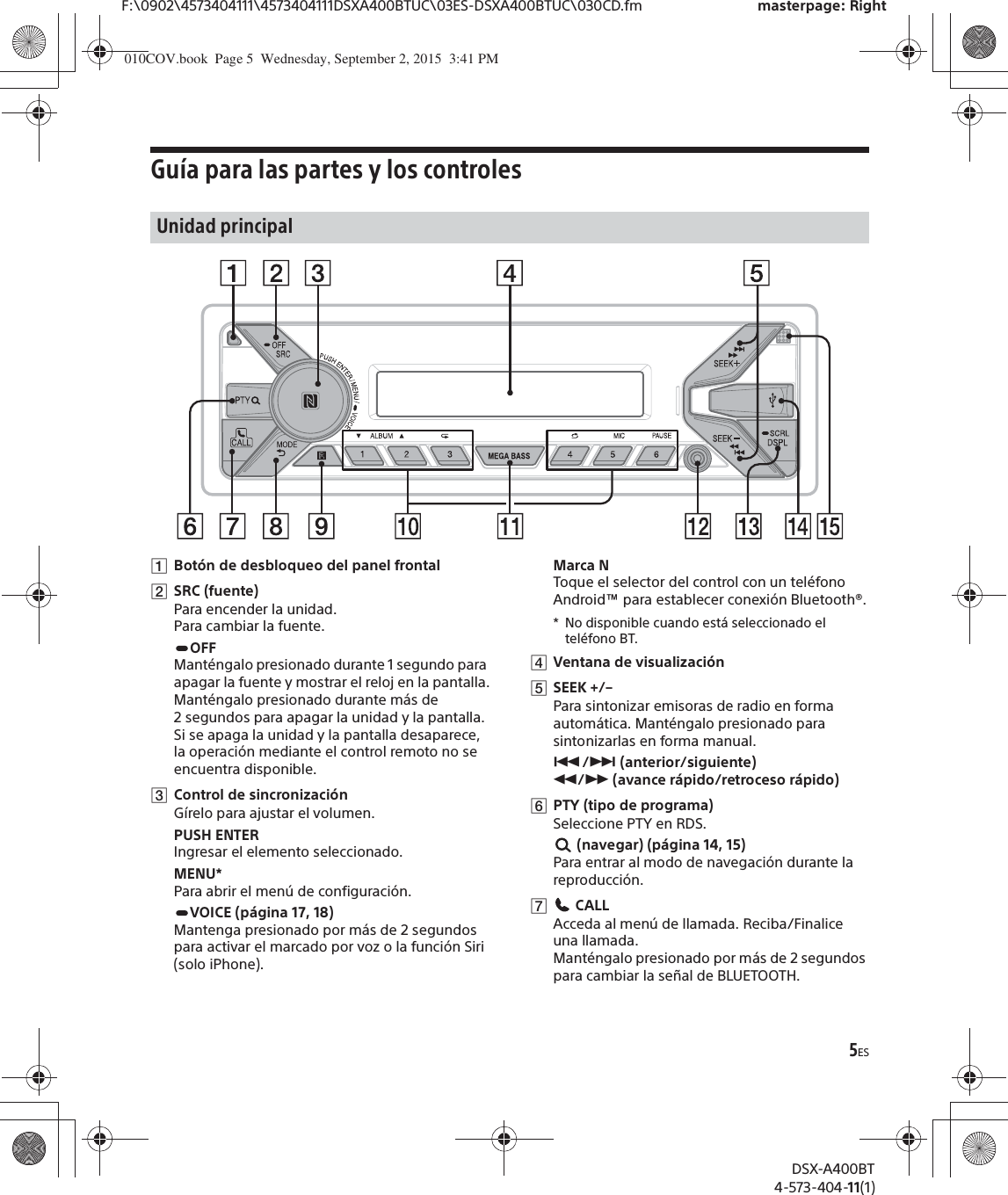 5ESF:\0902\4573404111\4573404111DSXA400BTUC\03ES-DSXA400BTUC\030CD.fm masterpage: RightDSX-A400BT4-573-404-11(1)Guía para las partes y los controlesȩBotón de desbloqueo del panel frontalȪSRC (fuente)Para encender la unidad.Para cambiar la fuente.OFFManténgalo presionado durante 1 segundo para apagar la fuente y mostrar el reloj en la pantalla.Manténgalo presionado durante más de 2 segundos para apagar la unidad y la pantalla.Si se apaga la unidad y la pantalla desaparece, la operación mediante el control remoto no se encuentra disponible.ȫControl de sincronizaciónGírelo para ajustar el volumen.PUSH ENTERIngresar el elemento seleccionado.MENU*Para abrir el menú de configuración.VOICE (página 17, 18)Mantenga presionado por más de 2 segundos para activar el marcado por voz o la función Siri (solo iPhone).Marca NToque el selector del control con un teléfono Android™ para establecer conexión Bluetooth®.* No disponible cuando está seleccionado el teléfono BT.ȬVentana de visualizaciónȭSEEK +/–Para sintonizar emisoras de radio en forma automática. Manténgalo presionado para sintonizarlas en forma manual.Ã/Ñ (anterior/siguiente) ù/ß (avance rápido/retroceso rápido)ȮPTY (tipo de programa)Seleccione PTY en RDS. (navegar) (página 14, 15)Para entrar al modo de navegación durante la reproducción.ȯ CALLAcceda al menú de llamada. Reciba/Finalice una llamada.Manténgalo presionado por más de 2 segundos para cambiar la señal de BLUETOOTH.Unidad principal010COV.book  Page 5  Wednesday, September 2, 2015  3:41 PM