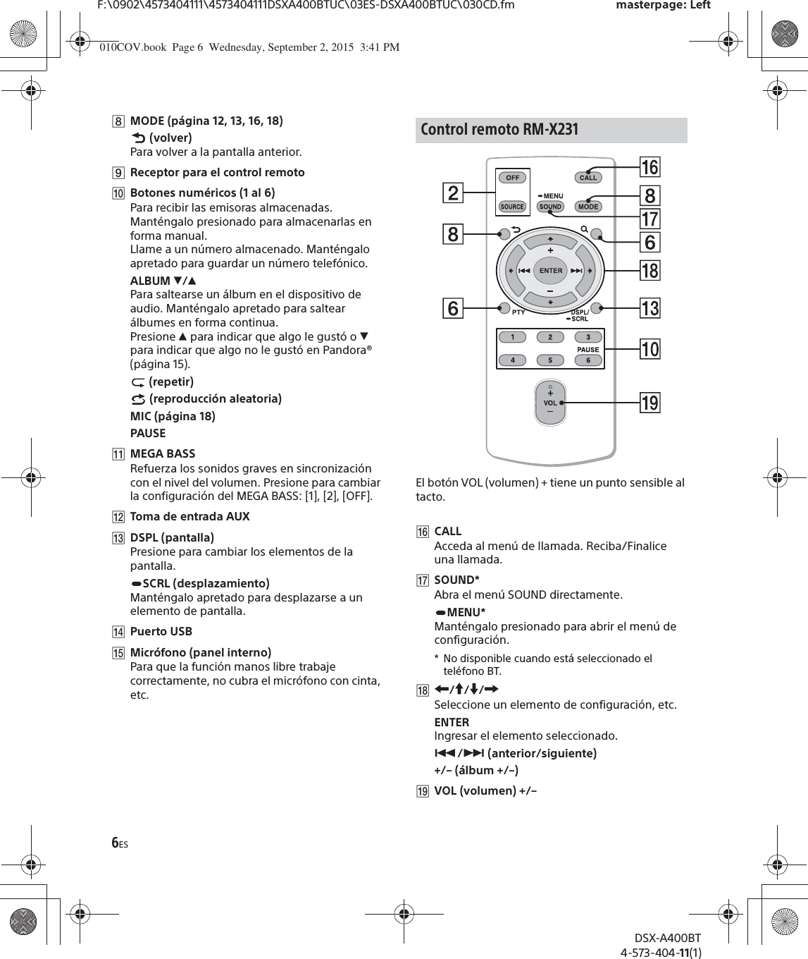 6ESF:\0902\4573404111\4573404111DSXA400BTUC\03ES-DSXA400BTUC\030CD.fm masterpage: LeftDSX-A400BT4-573-404-11(1)ȰMODE (página 12, 13, 16, 18) (volver)Para volver a la pantalla anterior.ȱReceptor para el control remotoȲBotones numéricos (1 al 6)Para recibir las emisoras almacenadas. Manténgalo presionado para almacenarlas en forma manual.Llame a un número almacenado. Manténgalo apretado para guardar un número telefónico.ALBUM è/ĂPara saltearse un álbum en el dispositivo de audio. Manténgalo apretado para saltear álbumes en forma continua.Presione Ă para indicar que algo le gustó o è para indicar que algo no le gustó en Pandora® (página 15). (repetir) (reproducción aleatoria)MIC (página 18)PAUSEȳMEGA BASSRefuerza los sonidos graves en sincronización con el nivel del volumen. Presione para cambiar la configuración del MEGA BASS: [1], [2], [OFF].ȴToma de entrada AUXȵDSPL (pantalla)Presione para cambiar los elementos de la pantalla.SCRL (desplazamiento)Manténgalo apretado para desplazarse a un elemento de pantalla.ȶPuerto USBȷMicrófono (panel interno)Para que la función manos libre trabaje correctamente, no cubra el micrófono con cinta, etc.El botón VOL (volumen) + tiene un punto sensible al tacto.ȸCALLAcceda al menú de llamada. Reciba/Finalice una llamada.ȹSOUND*Abra el menú SOUND directamente.MENU*Manténgalo presionado para abrir el menú de configuración.* No disponible cuando está seleccionado el teléfono BT.̥R/a/{/CSeleccione un elemento de configuración, etc.ENTERIngresar el elemento seleccionado.Ã/Ñ (anterior/siguiente)+/– (álbum +/–)ȻVOL (volumen) +/–Control remoto RM-X231010COV.book  Page 6  Wednesday, September 2, 2015  3:41 PM
