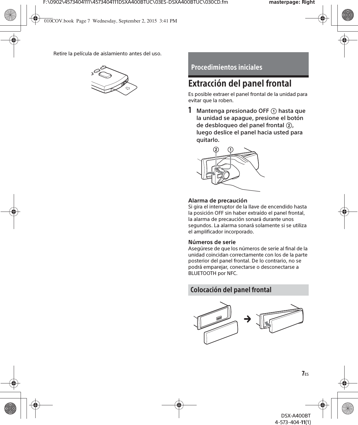 7ESF:\0902\4573404111\4573404111DSXA400BTUC\03ES-DSXA400BTUC\030CD.fm masterpage: RightDSX-A400BT4-573-404-11(1)Retire la película de aislamiento antes del uso.Extracción del panel frontalEs posible extraer el panel frontal de la unidad para evitar que la roben.1Mantenga presionado OFF ʓ hasta que la unidad se apague, presione el botón de desbloqueo del panel frontal ʔ, luego deslice el panel hacia usted para quitarlo.Alarma de precauciónSi gira el interruptor de la llave de encendido hasta la posición OFF sin haber extraído el panel frontal, la alarma de precaución sonará durante unos segundos. La alarma sonará solamente si se utiliza el amplificador incorporado.Números de serieAsegúrese de que los números de serie al final de la unidad coincidan correctamente con los de la parte posterior del panel frontal. De lo contrario, no se podrá emparejar, conectarse o desconectarse a BLUETOOTH por NFC.Procedimientos inicialesColocación del panel frontal010COV.book  Page 7  Wednesday, September 2, 2015  3:41 PM