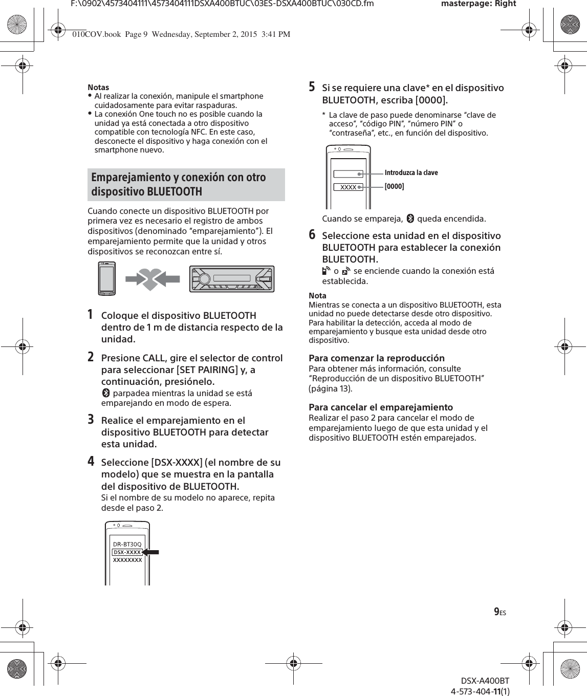 9ESF:\0902\4573404111\4573404111DSXA400BTUC\03ES-DSXA400BTUC\030CD.fm masterpage: RightDSX-A400BT4-573-404-11(1)NotasˎAl realizar la conexión, manipule el smartphone cuidadosamente para evitar raspaduras.ˎLa conexión One touch no es posible cuando la unidad ya está conectada a otro dispositivo compatible con tecnología NFC. En este caso, desconecte el dispositivo y haga conexión con el smartphone nuevo.Cuando conecte un dispositivo BLUETOOTH por primera vez es necesario el registro de ambos dispositivos (denominado “emparejamiento”). El emparejamiento permite que la unidad y otros dispositivos se reconozcan entre sí.1Coloque el dispositivo BLUETOOTH dentro de 1 m de distancia respecto de la unidad.2Presione CALL, gire el selector de control para seleccionar [SET PAIRING] y, a continuación, presiónelo. parpadea mientras la unidad se está emparejando en modo de espera.3Realice el emparejamiento en el dispositivo BLUETOOTH para detectar esta unidad.4Seleccione [DSX-XXXX] (el nombre de su modelo) que se muestra en la pantalla del dispositivo de BLUETOOTH.Si el nombre de su modelo no aparece, repita desde el paso 2.5Si se requiere una clave* en el dispositivo BLUETOOTH, escriba [0000].* La clave de paso puede denominarse “clave de acceso”, “código PIN”, “número PIN” o “contraseña”, etc., en función del dispositivo.Cuando se empareja,   queda encendida.6Seleccione esta unidad en el dispositivo BLUETOOTH para establecer la conexión BLUETOOTH. o   se enciende cuando la conexión está establecida.NotaMientras se conecta a un dispositivo BLUETOOTH, esta unidad no puede detectarse desde otro dispositivo. Para habilitar la detección, acceda al modo de emparejamiento y busque esta unidad desde otro dispositivo.Para comenzar la reproducciónPara obtener más información, consulte “Reproducción de un dispositivo BLUETOOTH” (página 13).Para cancelar el emparejamientoRealizar el paso 2 para cancelar el modo de emparejamiento luego de que esta unidad y el dispositivo BLUETOOTH estén emparejados.Emparejamiento y conexión con otro dispositivo BLUETOOTH [0000]Introduzca la clave010COV.book  Page 9  Wednesday, September 2, 2015  3:41 PM