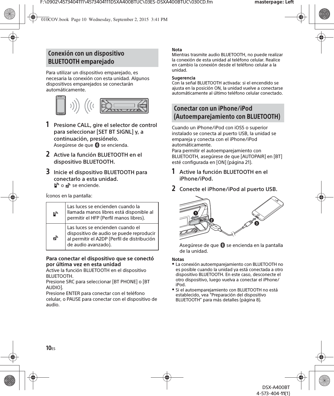 10ESF:\0902\4573404111\4573404111DSXA400BTUC\03ES-DSXA400BTUC\030CD.fm masterpage: LeftDSX-A400BT4-573-404-11(1)Para utilizar un dispositivo emparejado, es necesaria la conexión con esta unidad. Algunos dispositivos emparejados se conectarán automáticamente.1Presione CALL, gire el selector de control para seleccionar [SET BT SIGNL] y, a continuación, presiónelo.Asegúrese de que   se encienda.2Active la función BLUETOOTH en el dispositivo BLUETOOTH.3Inicie el dispositivo BLUETOOTH para conectarlo a esta unidad. o   se enciende.Íconos en la pantalla:Para conectar el dispositivo que se conectó por última vez en esta unidadActive la función BLUETOOTH en el dispositivo BLUETOOTH.Presione SRC para seleccionar [BT PHONE] o [BT AUDIO].Presione ENTER para conectar con el teléfono celular, o PAUSE para conectar con el dispositivo de audio.NotaMientras trasmite audio BLUETOOTH, no puede realizar la conexión de esta unidad al teléfono celular. Realice en cambio la conexión desde el teléfono celular a la unidad.SugerenciaCon la señal BLUETOOTH activada: si el encendido se ajusta en la posición ON, la unidad vuelve a conectarse automáticamente al último teléfono celular conectado.Cuando un iPhone/iPod con iOS5 o superior instalado se conecta al puerto USB, la unidad se empareja y conecta con el iPhone/iPod automáticamente.Para permitir el autoemparejamiento con BLUETOOTH, asegúrese de que [AUTOPAIR] en [BT] esté configurada en [ON] (página 21).1Active la función BLUETOOTH en el iPhone/iPod.2Conecte el iPhone/iPod al puerto USB.Asegúrese de que   se encienda en la pantalla de la unidad.NotasˎLa conexión autoemparejamiento con BLUETOOTH no es posible cuando la unidad ya está conectada a otro dispositivo BLUETOOTH. En este caso, desconecte el otro dispositivo, luego vuelva a conectar el iPhone/iPod.ˎSi el autoemparejamiento con BLUETOOTH no está establecido, vea “Preparación del dispositivo BLUETOOTH” para más detalles (página 8).Conexión con un dispositivo BLUETOOTH emparejadoLas luces se encienden cuando la llamada manos libres está disponible al permitir el HFP (Perfil manos libres).Las luces se encienden cuando el dispositivo de audio se puede reproducir al permitir el A2DP (Perfil de distribución de audio avanzado).Conectar con un iPhone/iPod (Autoemparejamiento con BLUETOOTH)010COV.book  Page 10  Wednesday, September 2, 2015  3:41 PM