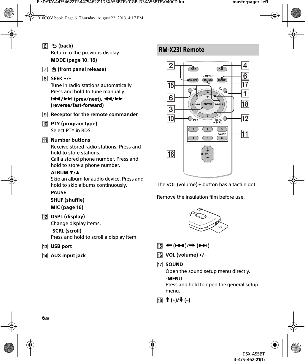 6GBE:\DATA\4475462211\4475462211DSXA55BTE\01GB-DSXA55BTE\040CD.fm masterpage: LeftDSX-A55BT4-475-462-21(1) (back)Return to the previous display.MODE (page 10, 16) (front panel release)SEEK +/–Tune in radio stations automatically. Press and hold to tune manually./ (prev/next), / (reverse/fast-forward)Receptor for the remote commanderPTY (program type)Select PTY in RDS.Number buttonsReceive stored radio stations. Press and hold to store stations.Call a stored phone number. Press and hold to store a phone number.ALBUM /Skip an album for audio device. Press and hold to skip albums continuously.PAUSESHUF (shuffle)MIC (page 16)DSPL (display)Change display items.-SCRL (scroll)Press and hold to scroll a display item.USB portAUX input jackThe VOL (volume) + button has a tactile dot.Remove the insulation film before use. ()/ ()VOL (volume) +/–SOUNDOpen the sound setup menu directly.-MENUPress and hold to open the general setup menu. (+)/ (–)RM-X231 Remote010COV.book  Page 6  Thursday, August 22, 2013  4:17 PM