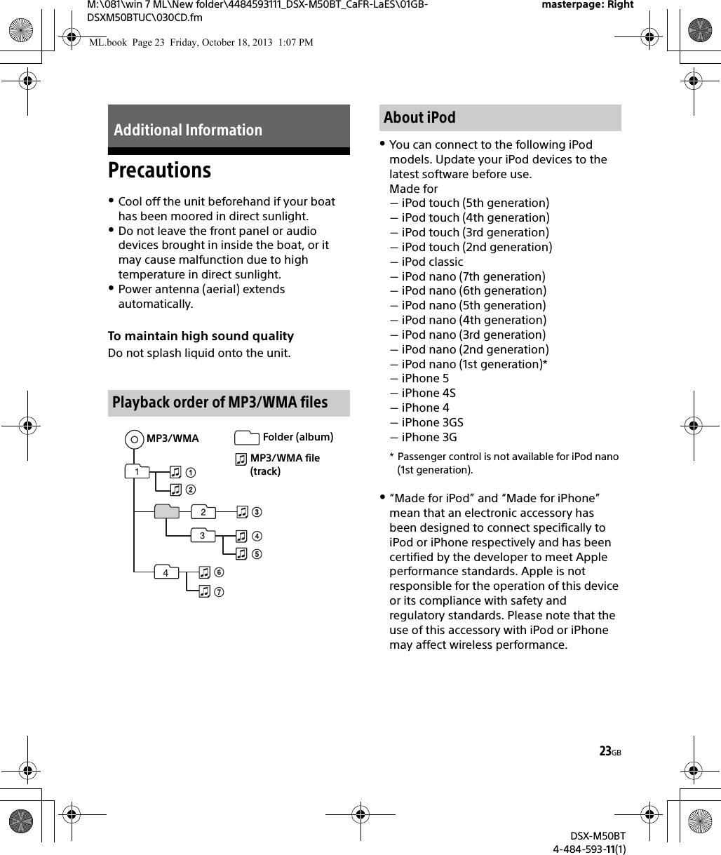 23GBM:\081\win 7 ML\New folder\4484593111_DSX-M50BT_CaFR-LaES\01GB-DSXM50BTUC\030CD.fmmasterpage: RightDSX-M50BT4-484-593-11(1)PrecautionsCool off the unit beforehand if your boat has been moored in direct sunlight.Do not leave the front panel or audio devices brought in inside the boat, or it may cause malfunction due to high temperature in direct sunlight.Power antenna (aerial) extends automatically.To maintain high sound qualityDo not splash liquid onto the unit.You can connect to the following iPod models. Update your iPod devices to the latest software before use.Made foriPod touch (5th generation)iPod touch (4th generation)iPod touch (3rd generation)iPod touch (2nd generation)iPod classiciPod nano (7th generation)iPod nano (6th generation)iPod nano (5th generation)iPod nano (4th generation)iPod nano (3rd generation)iPod nano (2nd generation)iPod nano (1st generation)*iPhone 5iPhone 4SiPhone 4iPhone 3GSiPhone 3G* Passenger control is not available for iPod nano (1st generation).“Made for iPod” and “Made for iPhone” mean that an electronic accessory has been designed to connect specifically to iPod or iPhone respectively and has been certified by the developer to meet Apple performance standards. Apple is not responsible for the operation of this device or its compliance with safety and regulatory standards. Please note that the use of this accessory with iPod or iPhone may affect wireless performance.Additional InformationPlayback order of MP3/WMA filesMP3/WMA Folder (album)MP3/WMA file (track)About iPodML.book  Page 23  Friday, October 18, 2013  1:07 PM
