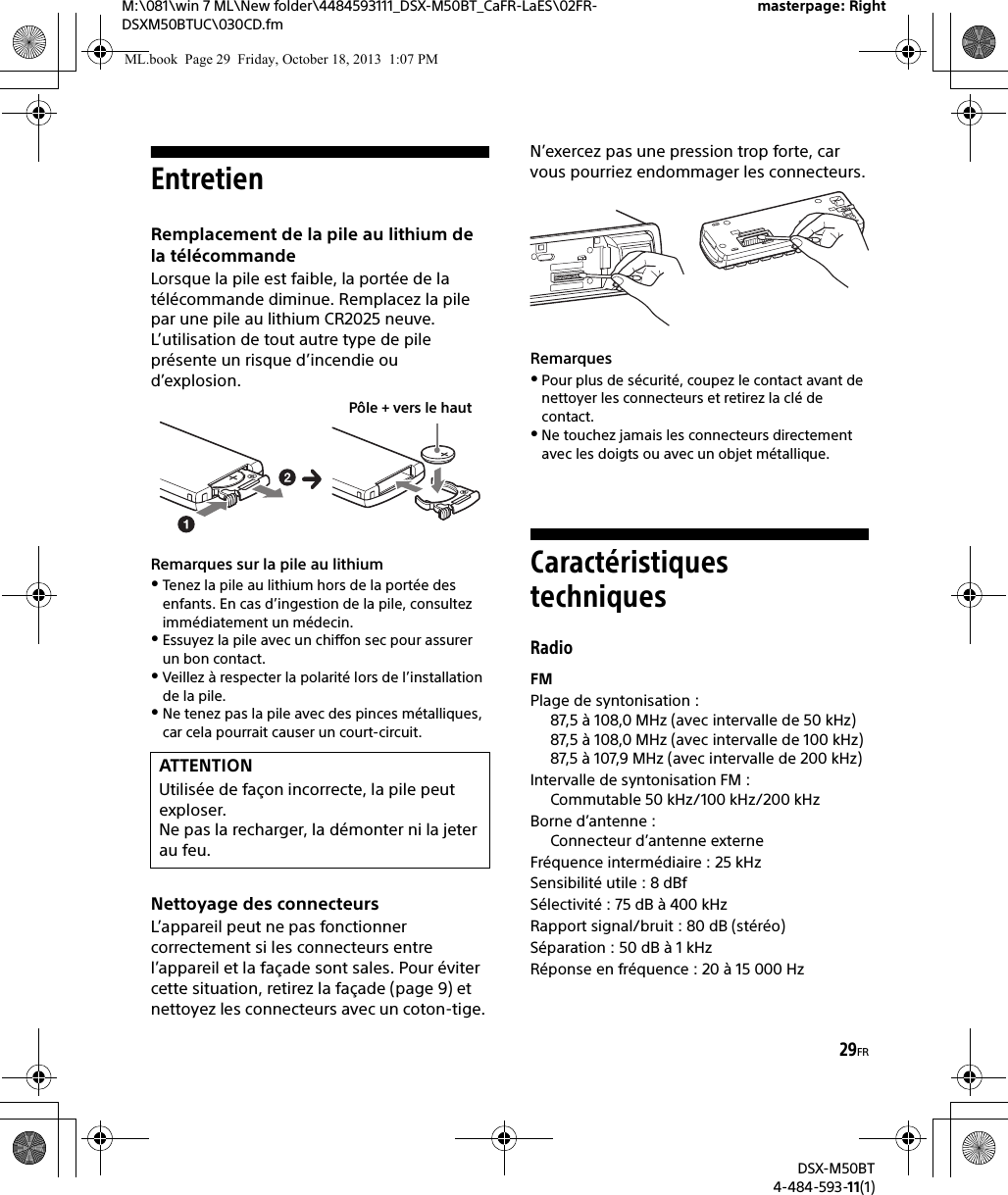 29FRM:\081\win 7 ML\New folder\4484593111_DSX-M50BT_CaFR-LaES\02FR-DSXM50BTUC\030CD.fmmasterpage: RightDSX-M50BT4-484-593-11(1)EntretienRemplacement de la pile au lithium de la télécommandeLorsque la pile est faible, la portée de la télécommande diminue. Remplacez la pile par une pile au lithium CR2025 neuve. L’utilisation de tout autre type de pile présente un risque d’incendie ou d’explosion.Remarques sur la pile au lithiumTenez la pile au lithium hors de la portée des enfants. En cas d’ingestion de la pile, consultez immédiatement un médecin.Essuyez la pile avec un chiffon sec pour assurer un bon contact.Veillez à respecter la polarité lors de l’installation de la pile.Ne tenez pas la pile avec des pinces métalliques, car cela pourrait causer un court-circuit.Nettoyage des connecteursL’appareil peut ne pas fonctionner correctement si les connecteurs entre l’appareil et la façade sont sales. Pour éviter cette situation, retirez la façade (page 9) et nettoyez les connecteurs avec un coton-tige. N’exercez pas une pression trop forte, car vous pourriez endommager les connecteurs.RemarquesPour plus de sécurité, coupez le contact avant de nettoyer les connecteurs et retirez la clé de contact.Ne touchez jamais les connecteurs directement avec les doigts ou avec un objet métallique.Caractéristiques techniquesRadioFMPlage de syntonisation : 87,5 à 108,0 MHz (avec intervalle de 50 kHz)87,5 à 108,0 MHz (avec intervalle de 100 kHz)87,5 à 107,9 MHz (avec intervalle de 200 kHz)Intervalle de syntonisation FM : Commutable 50 kHz/100 kHz/200 kHzBorne d’antenne : Connecteur d’antenne externeFréquence intermédiaire : 25 kHzSensibilité utile : 8 dBfSélectivité : 75 dB à 400 kHzRapport signal/bruit : 80 dB (stéréo)Séparation : 50 dB à 1 kHzRéponse en fréquence : 20 à 15 000 HzATTENTIONUtilisée de façon incorrecte, la pile peut exploser. Ne pas la recharger, la démonter ni la jeter au feu.Pôle + vers le hautML.book  Page 29  Friday, October 18, 2013  1:07 PM
