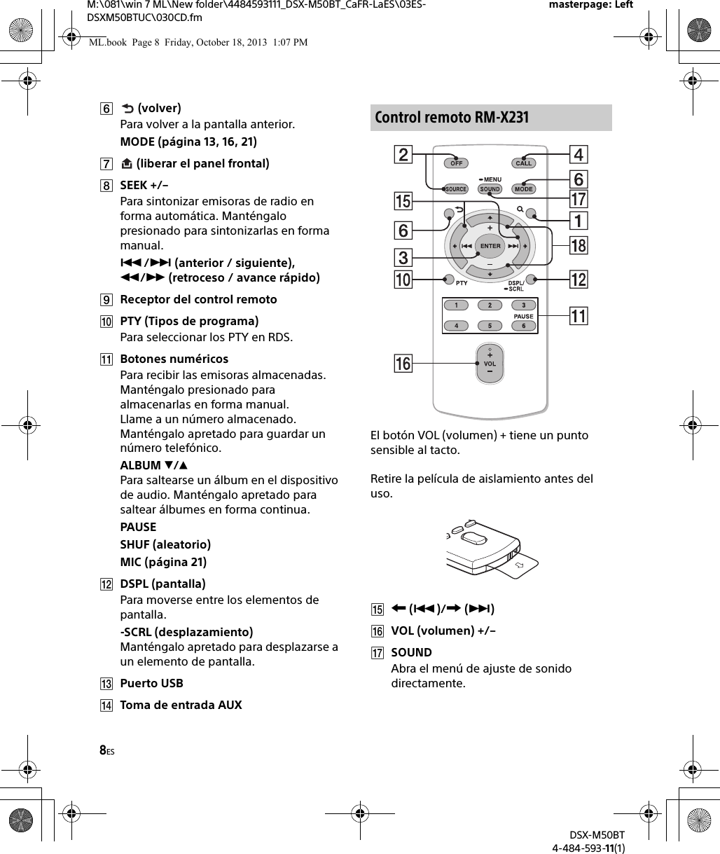 8ESM:\081\win 7 ML\New folder\4484593111_DSX-M50BT_CaFR-LaES\03ES-DSXM50BTUC\030CD.fmDSX-M50BT4-484-593-11(1)masterpage: Left (volver)Para volver a la pantalla anterior.MODE (página 13, 16, 21) (liberar el panel frontal)SEEK +/–Para sintonizar emisoras de radio en forma automática. Manténgalo presionado para sintonizarlas en forma manual./ (anterior / siguiente), / (retroceso / avance rápido)Receptor del control remotoPTY (Tipos de programa)Para seleccionar los PTY en RDS.Botones numéricosPara recibir las emisoras almacenadas. Manténgalo presionado para almacenarlas en forma manual.Llame a un número almacenado. Manténgalo apretado para guardar un número telefónico.ALBUM /Para saltearse un álbum en el dispositivo de audio. Manténgalo apretado para saltear álbumes en forma continua.PAUSESHUF (aleatorio)MIC (página 21)DSPL (pantalla)Para moverse entre los elementos de pantalla.-SCRL (desplazamiento)Manténgalo apretado para desplazarse a un elemento de pantalla.Puerto USBToma de entrada AUXEl botón VOL (volumen) + tiene un punto sensible al tacto.Retire la película de aislamiento antes del uso. ()/ ()VOL (volumen) +/–SOUNDAbra el menú de ajuste de sonido directamente.Control remoto RM-X231ML.book  Page 8  Friday, October 18, 2013  1:07 PM