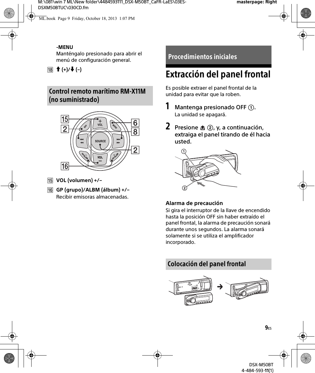 9ESM:\081\win 7 ML\New folder\4484593111_DSX-M50BT_CaFR-LaES\03ES-DSXM50BTUC\030CD.fmDSX-M50BT4-484-593-11(1)masterpage: Right-MENUManténgalo presionado para abrir el menú de configuración general. (+)/ (–)VOL (volumen) +/–GP (grupo)/ALBM (álbum) +/–Recibir emisoras almacenadas.Extracción del panel frontalEs posible extraer el panel frontal de la unidad para evitar que la roben.1Mantenga presionado OFF .La unidad se apagará.2Presione  , y, a continuación, extraiga el panel tirando de él hacia usted.Alarma de precauciónSi gira el interruptor de la llave de encendido hasta la posición OFF sin haber extraído el panel frontal, la alarma de precaución sonará durante unos segundos. La alarma sonará solamente si se utiliza el amplificador incorporado.Control remoto marítimo RM-X11M (no suministrado)Procedimientos inicialesColocación del panel frontalML.book  Page 9  Friday, October 18, 2013  1:07 PM