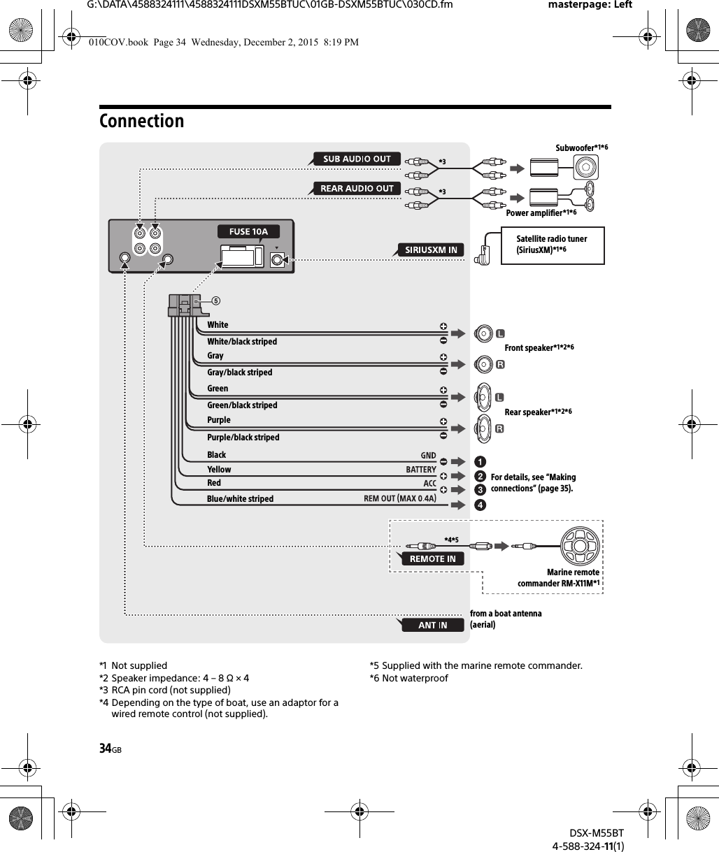 34GBG:\DATA\4588324111\4588324111DSXM55BTUC\01GB-DSXM55BTUC\030CD.fm masterpage: LeftDSX-M55BT4-588-324-11(1)Connection*1 Not supplied*2 Speaker impedance: 4 – 8 Ω × 4*3 RCA pin cord (not supplied)*4 Depending on the type of boat, use an adaptor for a wired remote control (not supplied).*5 Supplied with the marine remote commander.*6 Not waterproofWhiteWhite/black stripedGrayBlackYellowRedBlue/white stripedfrom a boat antenna (aerial)Front speaker*1*2*6Rear speaker*1*2*6Gray/black stripedGreenGreen/black stripedPurplePurple/black striped*3*3Subwoofer*1*6Power amplifier*1*6For details, see “Making connections” (page 35).Satellite radio tuner (SiriusXM)*1*6Marine remotecommander RM-X11M*1*4*5010COV.book  Page 34  Wednesday, December 2, 2015  8:19 PM