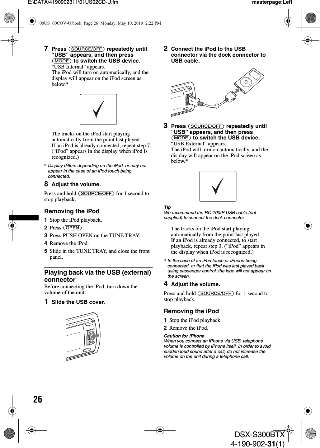 26E:\DATA\4190902311\01US02CD-U.fm masterpage:LeftDSX-S300BTX4-190-902-31(1)7Press (SOURCE/OFF) repeatedly until“USB” appears, and then press (MODE) to switch the USB device.“USB Internal” appears.The iPod will turn on automatically, and the display will appear on the iPod screen as below.*The tracks on the iPod start playing automatically from the point last played.If an iPod is already connected, repeat step 7. (“iPod” appears in the display when iPod is recognized.)*Display differs depending on the iPod, or may not appear in the case of an iPod touch being connected.8Adjust the volume.Press and hold (SOURCE/OFF) for 1 second to stop playback.Removing the iPod1Stop the iPod playback.2Press (OPEN).3Press PUSH OPEN on the TUNE TRAY.4Remove the iPod.5Slide in the TUNE TRAY, and close the front panel.Playing back via the USB (external) connectorBefore connecting the iPod, turn down the volume of the unit.1Slide the USB cover.2Connect the iPod to the USB connector via the dock connector to USB cable.3Press (SOURCE/OFF) repeatedly until“USB” appears, and then press (MODE) to switch the USB device.“USB External” appears.The iPod will turn on automatically, and the display will appear on the iPod screen as below.*TipWe recommend the RC-100IP USB cable (not supplied) to connect the dock connector.The tracks on the iPod start playing automatically from the point last played.If an iPod is already connected, to start playback, repeat step 3. (“iPod” appears in the display when iPod is recognized.)*In the case of an iPod touch or iPhone being connected, or that the iPod was last played back using passenger control, the logo will not appear on the screen.4Adjust the volume.Press and hold (SOURCE/OFF) for 1 second to stop playback.Removing the iPod1Stop the iPod playback.2Remove the iPod.Caution for iPhoneWhen you connect an iPhone via USB, telephone volume is controlled by iPhone itself. In order to avoid sudden loud sound after a call, do not increase the volume on the unit during a telephone call.00US+00COV-U.book  Page 26  Monday, May 10, 2010  2:22 PM