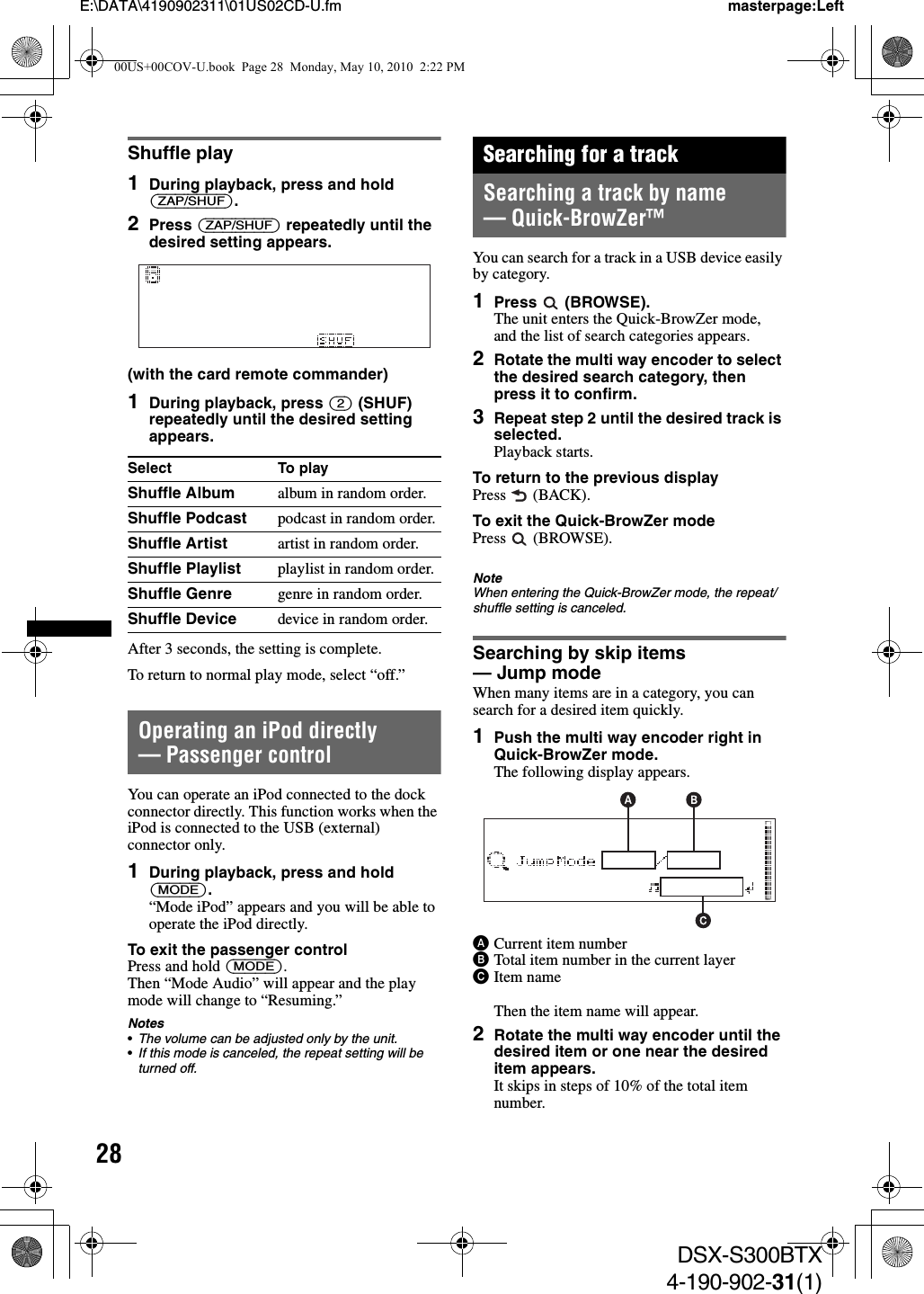 28E:\DATA\4190902311\01US02CD-U.fm masterpage:LeftDSX-S300BTX4-190-902-31(1)Shuffle play1During playback, press and hold (ZAP/SHUF).2Press (ZAP/SHUF) repeatedly until the desired setting appears.(with the card remote commander)1During playback, press (2) (SHUF) repeatedly until the desired setting appears.After 3 seconds, the setting is complete.To return to normal play mode, select “off.”Operating an iPod directly— Passenger controlYou can operate an iPod connected to the dock connector directly. This function works when the iPod is connected to the USB (external) connector only.1During playback, press and hold (MODE).“Mode iPod” appears and you will be able to operate the iPod directly.To exit the passenger controlPress and hold (MODE).Then “Mode Audio” will appear and the play mode will change to “Resuming.”Notes•The volume can be adjusted only by the unit.•If this mode is canceled, the repeat setting will be turned off.Searching for a trackSearching a track by name — Quick-BrowZer™You can search for a track in a USB device easily by category.1Press  (BROWSE).The unit enters the Quick-BrowZer mode, and the list of search categories appears.2Rotate the multi way encoder to select the desired search category, then press it to confirm.3Repeat step 2 until the desired track is selected.Playback starts.To return to the previous displayPress  (BACK).To exit the Quick-BrowZer modePress  (BROWSE).NoteWhen entering the Quick-BrowZer mode, the repeat/shuffle setting is canceled.Searching by skip items — Jump modeWhen many items are in a category, you can search for a desired item quickly.1Push the multi way encoder right in Quick-BrowZer mode.The following display appears.ACurrent item numberBTotal item number in the current layerCItem nameThen the item name will appear.2Rotate the multi way encoder until the desired item or one near the desired item appears.It skips in steps of 10% of the total item number.Select To playShuffle Album album in random order.Shuffle Podcast podcast in random order.Shuffle Artist artist in random order.Shuffle Playlist playlist in random order.Shuffle Genre genre in random order.Shuffle Device device in random order.00US+00COV-U.book  Page 28  Monday, May 10, 2010  2:22 PM