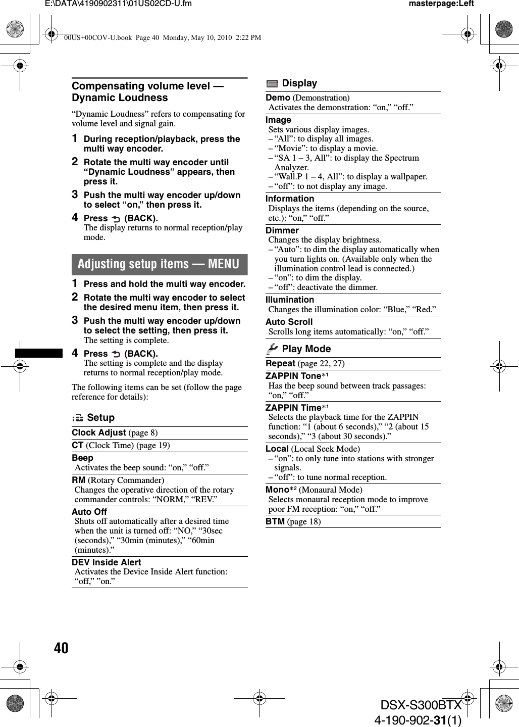 40E:\DATA\4190902311\01US02CD-U.fm masterpage:LeftDSX-S300BTX4-190-902-31(1)Compensating volume level — Dynamic Loudness“Dynamic Loudness” refers to compensating for volume level and signal gain.1During reception/playback, press the multi way encoder.2Rotate the multi way encoder until “Dynamic Loudness” appears, then press it.3Push the multi way encoder up/down to select “on,” then press it.4Press  (BACK).The display returns to normal reception/play mode.Adjusting setup items — MENU1Press and hold the multi way encoder.2Rotate the multi way encoder to select the desired menu item, then press it.3Push the multi way encoder up/down to select the setting, then press it.The setting is complete.4Press  (BACK).The setting is complete and the display returns to normal reception/play mode.The following items can be set (follow the page reference for details): SetupClock Adjust (page 8)CT (Clock Time) (page 19)BeepActivates the beep sound: “on,” “off.”RM (Rotary Commander)Changes the operative direction of the rotary commander controls: “NORM,” “REV.”Auto OffShuts off automatically after a desired time when the unit is turned off: “NO,” “30sec (seconds),” “30min (minutes),” “60min (minutes).”DEV Inside AlertActivates the Device Inside Alert function: “off,” ”on.” DisplayDemo (Demonstration)Activates the demonstration: “on,” “off.”ImageSets various display images.– “All”: to display all images.– “Movie”: to display a movie.– “SA 1 – 3, All”: to display the Spectrum Analyzer.– “Wall.P 1 – 4, All”: to display a wallpaper.– “off”: to not display any image.InformationDisplays the items (depending on the source, etc.): “on,” “off.”DimmerChanges the display brightness.– “Auto”: to dim the display automatically when you turn lights on. (Available only when the illumination control lead is connected.)– “on”: to dim the display.– “off”: deactivate the dimmer.IlluminationChanges the illumination color: “Blue,” “Red.”Auto ScrollScrolls long items automatically: “on,” “off.” Play ModeRepeat (page 22, 27)ZAPPIN Tone*1Has the beep sound between track passages: “on,” “off.”ZAPPIN Time*1Selects the playback time for the ZAPPIN function: “1 (about 6 seconds),” “2 (about 15 seconds),” “3 (about 30 seconds).”Local (Local Seek Mode)– “on”: to only tune into stations with stronger signals.– “off”: to tune normal reception.Mono*2 (Monaural Mode)Selects monaural reception mode to improve poor FM reception: “on,” “off.”BTM (page 18)00US+00COV-U.book  Page 40  Monday, May 10, 2010  2:22 PM