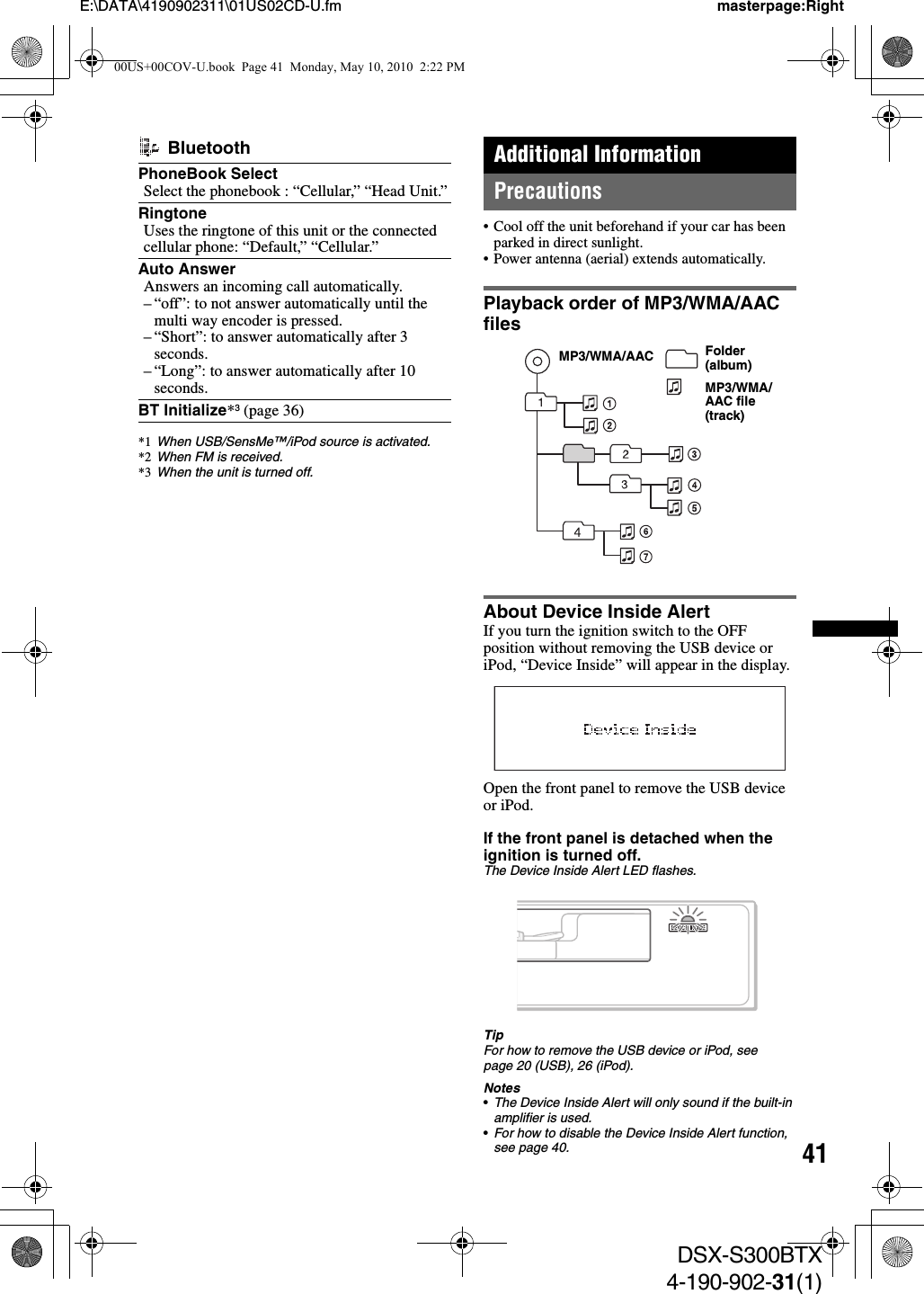 41E:\DATA\4190902311\01US02CD-U.fm masterpage:RightDSX-S300BTX4-190-902-31(1)Additional InformationPrecautions• Cool off the unit beforehand if your car has been parked in direct sunlight.• Power antenna (aerial) extends automatically.Playback order of MP3/WMA/AAC filesAbout Device Inside AlertIf you turn the ignition switch to the OFF position without removing the USB device or iPod, “Device Inside” will appear in the display.Open the front panel to remove the USB device or iPod.If the front panel is detached when the ignition is turned off. The Device Inside Alert LED flashes.TipFor how to remove the USB device or iPod, see page 20 (USB), 26 (iPod).Notes•The Device Inside Alert will only sound if the built-in amplifier is used.•For how to disable the Device Inside Alert function, see page 40. BluetoothPhoneBook SelectSelect the phonebook : “Cellular,” “Head Unit.”RingtoneUses the ringtone of this unit or the connected cellular phone: “Default,” “Cellular.”Auto Answer Answers an incoming call automatically.– “off”: to not answer automatically until the multi way encoder is pressed.– “Short”: to answer automatically after 3 seconds.– “Long”: to answer automatically after 10 seconds.BT Initialize*3 (page 36)*1 When USB/SensMe™/iPod source is activated.*2 When FM is received.*3 When the unit is turned off.Folder (album)MP3/WMA/AAC file (track)MP3/WMA/AAC00US+00COV-U.book  Page 41  Monday, May 10, 2010  2:22 PM