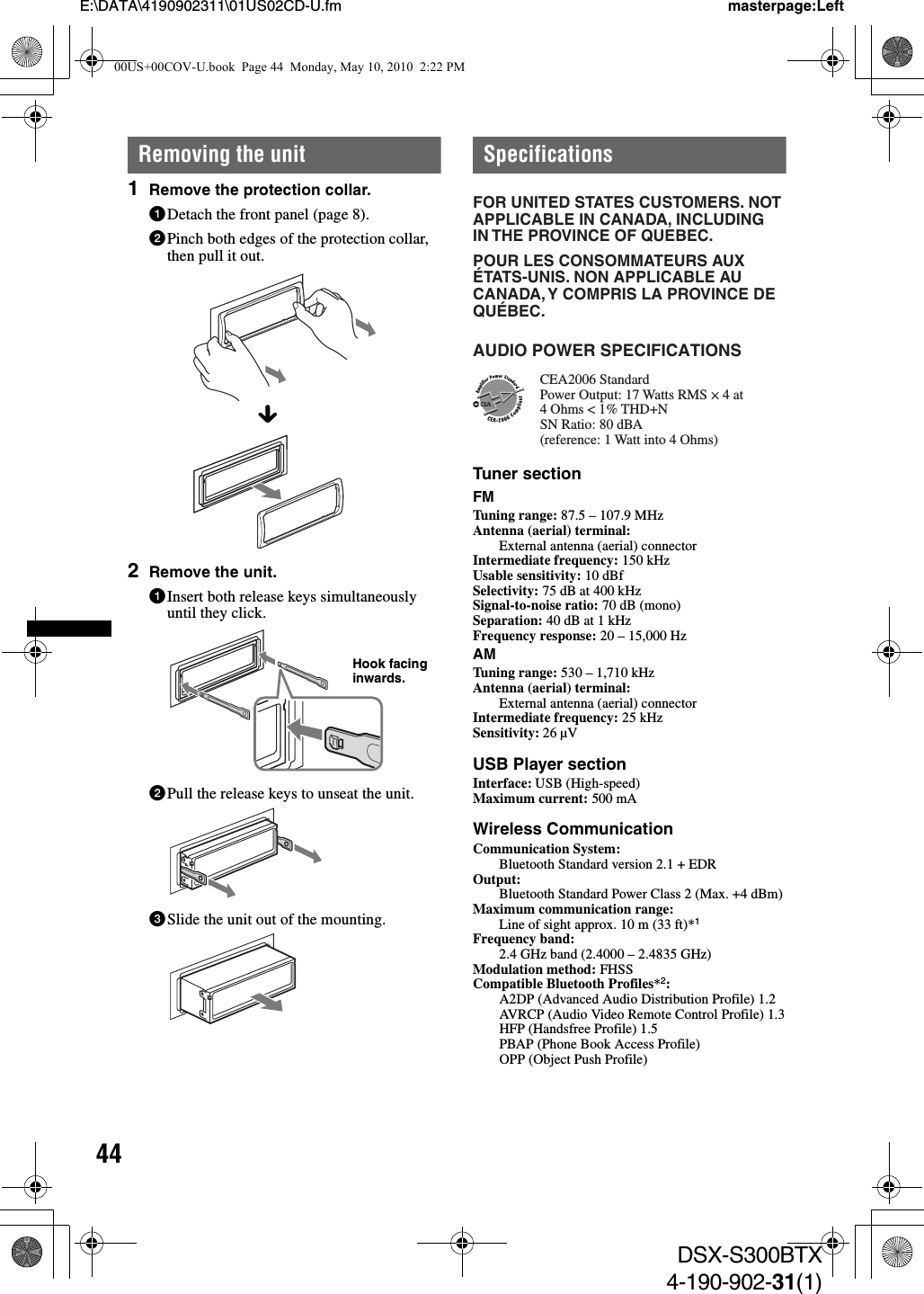 44E:\DATA\4190902311\01US02CD-U.fm masterpage:LeftDSX-S300BTX4-190-902-31(1)Removing the unit1Remove the protection collar.1Detach the front panel (page 8).2Pinch both edges of the protection collar, then pull it out.2Remove the unit.1Insert both release keys simultaneously until they click.2Pull the release keys to unseat the unit.3Slide the unit out of the mounting.SpecificationsTuner sectionFMTuning range: 87.5 – 107.9 MHzAntenna (aerial) terminal: External antenna (aerial) connectorIntermediate frequency: 150 kHzUsable sensitivity: 10 dBfSelectivity: 75 dB at 400 kHzSignal-to-noise ratio: 70 dB (mono)Separation: 40 dB at 1 kHzFrequency response: 20 – 15,000 HzAMTuning range: 530 – 1,710 kHzAntenna (aerial) terminal: External antenna (aerial) connectorIntermediate frequency: 25 kHzSensitivity: 26 µVUSB Player sectionInterface: USB (High-speed)Maximum current: 500 mAWireless CommunicationCommunication System: Bluetooth Standard version 2.1 + EDROutput: Bluetooth Standard Power Class 2 (Max. +4 dBm)Maximum communication range: Line of sight approx. 10 m (33 ft)*1Frequency band: 2.4 GHz band (2.4000 – 2.4835 GHz)Modulation method: FHSSCompatible Bluetooth Profiles*2:A2DP (Advanced Audio Distribution Profile) 1.2AVRCP (Audio Video Remote Control Profile) 1.3HFP (Handsfree Profile) 1.5PBAP (Phone Book Access Profile)OPP (Object Push Profile)xHook facing inwards.FOR UNITED STATES CUSTOMERS. NOT APPLICABLE IN CANADA, INCLUDING IN THE PROVINCE OF QUEBEC.POUR LES CONSOMMATEURS AUX ÉTATS-UNIS. NON APPLICABLE AU CANADA, Y COMPRIS LA PROVINCE DE QUÉBEC.CEA2006 StandardPower Output: 17 Watts RMS 4 Ohms &lt; 1% THD+N SN Ratio: 80 dBA (reference: 1 Watt into 4 Ohms)AUDIO POWER SPECIFICATIONS4 at 00US+00COV-U.book  Page 44  Monday, May 10, 2010  2:22 PM