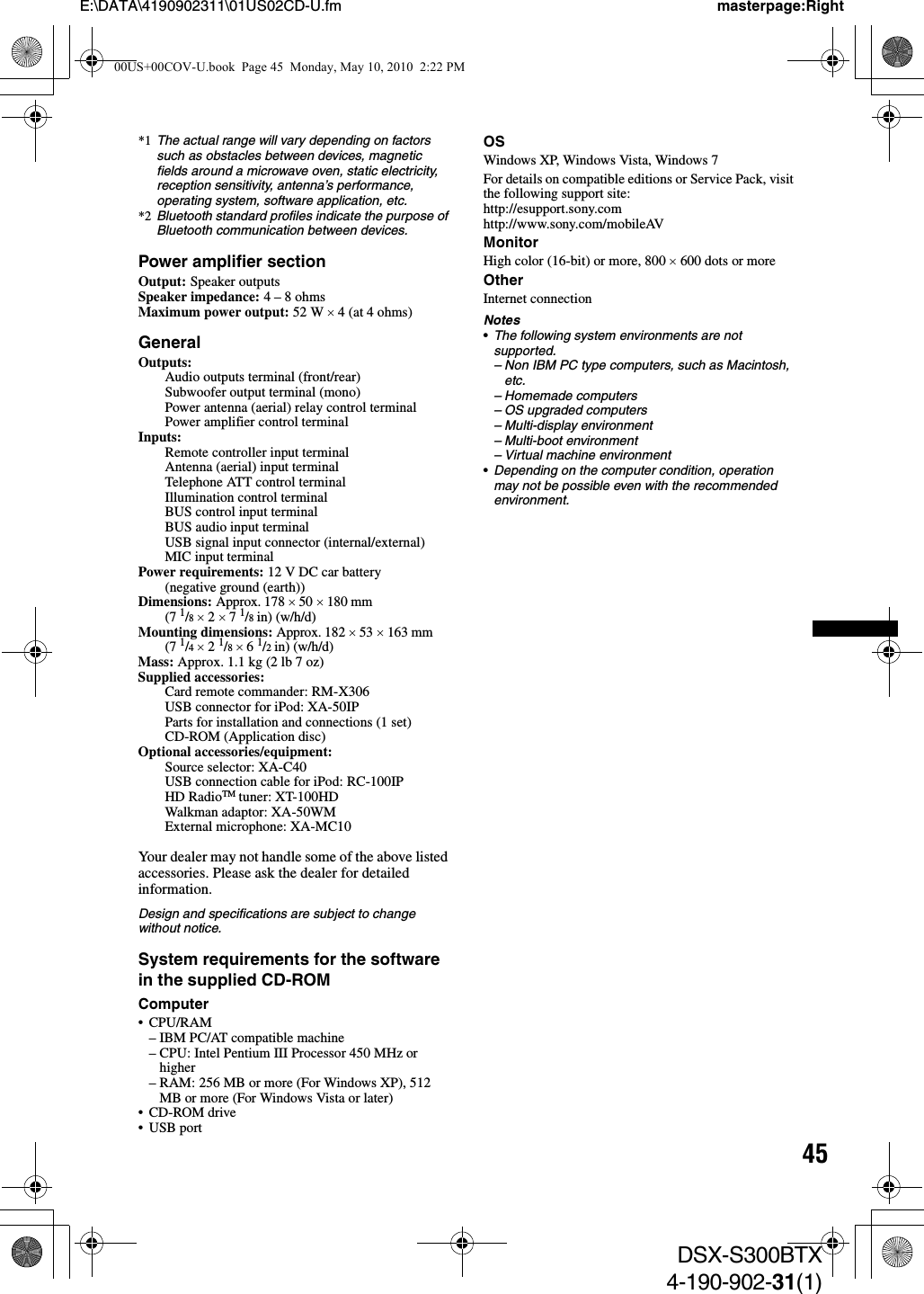 45E:\DATA\4190902311\01US02CD-U.fm masterpage:RightDSX-S300BTX4-190-902-31(1)*1 The actual range will vary depending on factors such as obstacles between devices, magnetic fields around a microwave oven, static electricity, reception sensitivity, antenna’s performance, operating system, software application, etc.*2 Bluetooth standard profiles indicate the purpose of Bluetooth communication between devices.Power amplifier sectionOutput: Speaker outputsSpeaker impedance: 4 – 8 ohmsMaximum power output: 52 W × 4 (at 4 ohms)GeneralOutputs: Audio outputs terminal (front/rear)Subwoofer output terminal (mono)Power antenna (aerial) relay control terminalPower amplifier control terminalInputs: Remote controller input terminalAntenna (aerial) input terminalTelephone ATT control terminalIllumination control terminalBUS control input terminalBUS audio input terminalUSB signal input connector (internal/external)MIC input terminalPower requirements: 12 V DC car battery (negative ground (earth))Dimensions: Approx. 178 × 50 × 180 mm (7 1/8 × 2 × 7 1/8 in) (w/h/d)Mounting dimensions: Approx. 182 × 53 × 163 mm (7 1/4 × 2 1/8 × 6 1/2 in) (w/h/d)Mass: Approx. 1.1 kg (2 lb 7 oz)Supplied accessories: Card remote commander: RM-X306USB connector for iPod: XA-50IPParts for installation and connections (1 set)CD-ROM (Application disc)Optional accessories/equipment: Source selector: XA-C40USB connection cable for iPod: RC-100IPHD RadioTM tuner: XT-100HDWalkman adaptor: XA-50WMExternal microphone: XA-MC10Your dealer may not handle some of the above listed accessories. Please ask the dealer for detailed information.Design and specifications are subject to change without notice.System requirements for the software in the supplied CD-ROMComputer•CPU/RAM– IBM PC/AT compatible machine– CPU: Intel Pentium III Processor 450 MHz or higher– RAM: 256 MB or more (For Windows XP), 512 MB or more (For Windows Vista or later)• CD-ROM drive•USB portOSWindows XP, Windows Vista, Windows 7For details on compatible editions or Service Pack, visit the following support site:http://esupport.sony.comhttp://www.sony.com/mobileAVMonitorHigh color (16-bit) or more, 800 × 600 dots or moreOtherInternet connectionNotes•The following system environments are not supported.– Non IBM PC type computers, such as Macintosh, etc.– Homemade computers– OS upgraded computers– Multi-display environment– Multi-boot environment– Virtual machine environment•Depending on the computer condition, operation may not be possible even with the recommended environment.00US+00COV-U.book  Page 45  Monday, May 10, 2010  2:22 PM