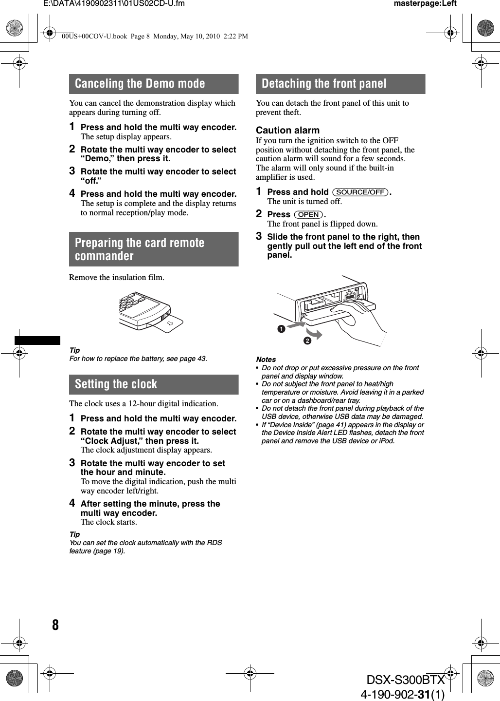 8E:\DATA\4190902311\01US02CD-U.fm masterpage:LeftDSX-S300BTX4-190-902-31(1)Canceling the Demo modeYou can cancel the demonstration display which appears during turning off.1Press and hold the multi way encoder.The setup display appears.2Rotate the multi way encoder to select “Demo,” then press it.3Rotate the multi way encoder to select “off.”4Press and hold the multi way encoder.The setup is complete and the display returns to normal reception/play mode.Preparing the card remote commanderRemove the insulation film.TipFor how to replace the battery, see page 43.Setting the clockThe clock uses a 12-hour digital indication.1Press and hold the multi way encoder.2Rotate the multi way encoder to select “Clock Adjust,” then press it.The clock adjustment display appears.3Rotate the multi way encoder to set the hour and minute.To move the digital indication, push the multi way encoder left/right.4After setting the minute, press the multi way encoder.The clock starts.TipYou can set the clock automatically with the RDS feature (page 19).Detaching the front panelYou can detach the front panel of this unit to prevent theft.Caution alarmIf you turn the ignition switch to the OFF position without detaching the front panel, the caution alarm will sound for a few seconds.The alarm will only sound if the built-in amplifier is used.1Press and hold (SOURCE/OFF).The unit is turned off.2Press (OPEN).The front panel is flipped down.3Slide the front panel to the right, then gently pull out the left end of the front panel.Notes•Do not drop or put excessive pressure on the front panel and display window.•Do not subject the front panel to heat/high temperature or moisture. Avoid leaving it in a parked car or on a dashboard/rear tray.•Do not detach the front panel during playback of the USB device, otherwise USB data may be damaged.•If “Device Inside” (page 41) appears in the display or the Device Inside Alert LED flashes, detach the front panel and remove the USB device or iPod.00US+00COV-U.book  Page 8  Monday, May 10, 2010  2:22 PM