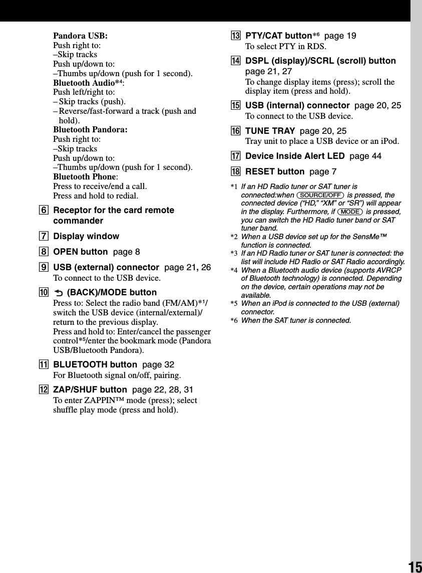 15Pandora USB:Push right to:–Skip tracksPush up/down to:–Thumbs up/down (push for 1 second).Bluetooth Audio*4:Push left/right to:– Skip tracks (push).– Reverse/fast-forward a track (push and hold).Bluetooth Pandora:Push right to:–Skip tracksPush up/down to:–Thumbs up/down (push for 1 second).Bluetooth Phone:Press to receive/end a call.Press and hold to redial.FReceptor for the card remote commanderGDisplay windowHOPEN button  page 8IUSB (external) connector  page 21, 26To connect to the USB device.J (BACK)/MODE buttonPress to: Select the radio band (FM/AM)*1/switch the USB device (internal/external)/return to the previous display.Press and hold to: Enter/cancel the passenger control*5/enter the bookmark mode (Pandora USB/Bluetooth Pandora).KBLUETOOTH button  page 32For Bluetooth signal on/off, pairing.LZAP/SHUF button  page 22, 28, 31To enter ZAPPIN™ mode (press); select shuffle play mode (press and hold).MPTY/CAT button*6  page 19To select PTY in RDS.NDSPL (display)/SCRL (scroll) button  page 21, 27To change display items (press); scroll the display item (press and hold).OUSB (internal) connector  page 20, 25To connect to the USB device.PTUNE TRAY  page 20, 25Tray unit to place a USB device or an iPod.QDevice Inside Alert LED  page 44RRESET button  page 7*1 If an HD Radio tuner or SAT tuner is connected:when (SOURCE/OFF) is pressed, the connected device (“HD,” “XM” or “SR”) will appear in the display. Furthermore, if (MODE) is pressed, you can switch the HD Radio tuner band or SAT tuner band.*2 When a USB device set up for the SensMe™ function is connected.*3 If an HD Radio tuner or SAT tuner is connected: the list will include HD Radio or SAT Radio accordingly.*4 When a Bluetooth audio device (supports AVRCP of Bluetooth technology) is connected. Depending on the device, certain operations may not be available.*5 When an iPod is connected to the USB (external) connector.*6 When the SAT tuner is connected.