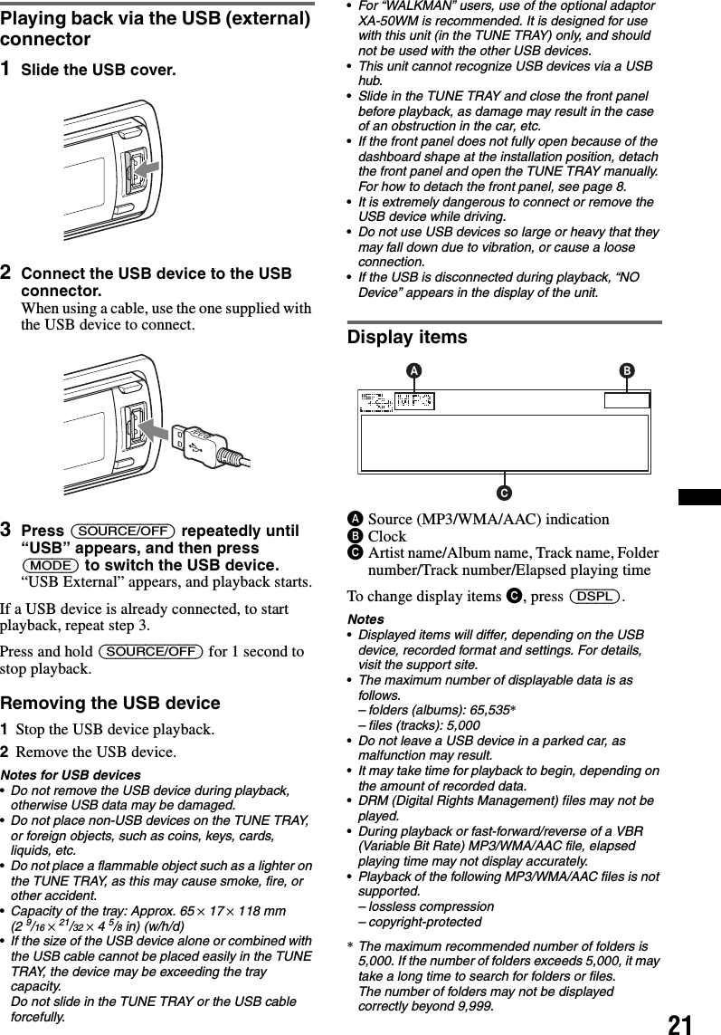 21Playing back via the USB (external) connector1Slide the USB cover.2Connect the USB device to the USB connector.When using a cable, use the one supplied with the USB device to connect.3Press (SOURCE/OFF) repeatedly until“USB” appears, and then press (MODE) to switch the USB device.“USB External” appears, and playback starts.If a USB device is already connected, to start playback, repeat step 3.Press and hold (SOURCE/OFF) for 1 second to stop playback.Removing the USB device1Stop the USB device playback.2Remove the USB device.Notes for USB devices•Do not remove the USB device during playback, otherwise USB data may be damaged.•Do not place non-USB devices on the TUNE TRAY, or foreign objects, such as coins, keys, cards, liquids, etc.•Do not place a flammable object such as a lighter on the TUNE TRAY, as this may cause smoke, fire, or other accident.•Capacity of the tray: Approx. 65 × 17 × 118 mm (2 9/16 × 21/32 × 4 5/8 in) (w/h/d)•If the size of the USB device alone or combined with the USB cable cannot be placed easily in the TUNE TRAY, the device may be exceeding the tray capacity.Do not slide in the TUNE TRAY or the USB cable forcefully.•For “WALKMAN” users, use of the optional adaptor XA-50WM is recommended. It is designed for use with this unit (in the TUNE TRAY) only, and should not be used with the other USB devices.•This unit cannot recognize USB devices via a USB hub.•Slide in the TUNE TRAY and close the front panel before playback, as damage may result in the case of an obstruction in the car, etc.•If the front panel does not fully open because of the dashboard shape at the installation position, detach the front panel and open the TUNE TRAY manually.For how to detach the front panel, see page 8.•It is extremely dangerous to connect or remove the USB device while driving.•Do not use USB devices so large or heavy that they may fall down due to vibration, or cause a loose connection.•If the USB is disconnected during playback, “NO Device” appears in the display of the unit.Display itemsASource (MP3/WMA/AAC) indicationBClockCArtist name/Album name, Track name, Folder number/Track number/Elapsed playing timeTo change display items C, press (DSPL).Notes•Displayed items will differ, depending on the USB device, recorded format and settings. For details, visit the support site.•The maximum number of displayable data is as follows.– folders (albums): 65,535*– files (tracks): 5,000•Do not leave a USB device in a parked car, as malfunction may result.•It may take time for playback to begin, depending on the amount of recorded data.•DRM (Digital Rights Management) files may not be played.•During playback or fast-forward/reverse of a VBR (Variable Bit Rate) MP3/WMA/AAC file, elapsed playing time may not display accurately.•Playback of the following MP3/WMA/AAC files is not supported.– lossless compression– copyright-protected*The maximum recommended number of folders is 5,000. If the number of folders exceeds 5,000, it may take a long time to search for folders or files.The number of folders may not be displayed correctly beyond 9,999.
