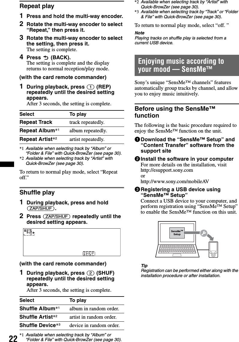 22Repeat play1Press and hold the multi-way encoder.2Rotate the multi-way encoder to select “Repeat,” then press it.3Rotate the multi-way encoder to select the setting, then press it.The setting is complete.4Press  (BACK).The setting is complete and the display returns to normal reception/play mode.(with the card remote commander)1During playback, press (1) (REP) repeatedly until the desired setting appears.After 3 seconds, the setting is complete.*1 Available when selecting track by “Album” or “Folder &amp; File” with Quick-BrowZer (see page 30).*2 Available when selecting track by “Artist” with Quick-BrowZer (see page 30).To return to normal play mode, select “Repeat off.”Shuffle play1During playback, press and hold (ZAP/SHUF).2Press (ZAP/SHUF) repeatedly until the desired setting appears.(with the card remote commander)1During playback, press (2) (SHUF) repeatedly until the desired setting appears.After 3 seconds, the setting is complete.*1 Available when selecting track by “Album” or “Folder &amp; File” with Quick-BrowZer (see page 30).*2 Available when selecting track by “Artist” with Quick-BrowZer (see page 30).*3 Available when selecting track by “Track” or “Folder &amp; File” with Quick-BrowZer (see page 30).To return to normal play mode, select “off. ”NotePlaying tracks on shuffle play is selected from a current USB device.Enjoying music according to your mood — SensMe™Sony’s unique “SensMe™ channels” features automatically group tracks by channel, and allow you to enjoy music intuitively.Before using the SensMe™ functionThe following is the basic procedure required to enjoy the SensMe™ function on the unit.1Download the “SensMe™ Setup” and “Content Transfer” software from the support site2Install the software in your computerFor more details on the installation, visit http://esupport.sony.com or http://www.sony.com/mobileAV3Registering a USB device using “SensMe™ Setup”Connect a USB device to your computer, and perform registration using “SensMe™ Setup” to enable the SensMe™ function on this unit.TipRegistration can be performed either along with the installation procedure or after installation.Select To playRepeat Track track repeatedly.Repeat Album*1album repeatedly.Repeat Artist*2artist repeatedly.Select To playShuffle Album*1album in random order.Shuffle Artist*2artist in random order.Shuffle Device*3device in random order.SensMe™Setup