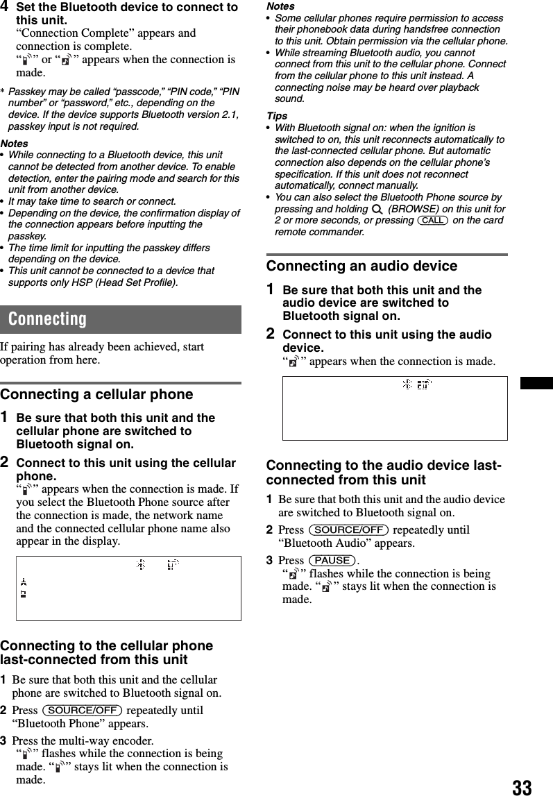 334Set the Bluetooth device to connect to this unit.“Connection Complete” appears and connection is complete.“ ” or “ ” appears when the connection is made.*Passkey may be called “passcode,” “PIN code,” “PIN number” or “password,” etc., depending on the device. If the device supports Bluetooth version 2.1, passkey input is not required.Notes•While connecting to a Bluetooth device, this unit cannot be detected from another device. To enable detection, enter the pairing mode and search for this unit from another device.•It may take time to search or connect.•Depending on the device, the confirmation display of the connection appears before inputting the passkey.•The time limit for inputting the passkey differs depending on the device.•This unit cannot be connected to a device that supports only HSP (Head Set Profile).ConnectingIf pairing has already been achieved, start operation from here.Connecting a cellular phone1Be sure that both this unit and the cellular phone are switched to Bluetooth signal on.2Connect to this unit using the cellular phone.“ ” appears when the connection is made. If you select the Bluetooth Phone source after the connection is made, the network name and the connected cellular phone name also appear in the display.Connecting to the cellular phone last-connected from this unit1Be sure that both this unit and the cellular phone are switched to Bluetooth signal on.2Press (SOURCE/OFF) repeatedly until “Bluetooth Phone” appears.3Press the multi-way encoder.“ ” flashes while the connection is being made. “ ” stays lit when the connection is made.Notes•Some cellular phones require permission to access their phonebook data during handsfree connection to this unit. Obtain permission via the cellular phone.•While streaming Bluetooth audio, you cannot connect from this unit to the cellular phone. Connect from the cellular phone to this unit instead. A connecting noise may be heard over playback sound.Tips•With Bluetooth signal on: when the ignition is switched to on, this unit reconnects automatically to the last-connected cellular phone. But automatic connection also depends on the cellular phone’s specification. If this unit does not reconnect automatically, connect manually.•You can also select the Bluetooth Phone source by pressing and holding   (BROWSE) on this unit for 2 or more seconds, or pressing (CALL) on the card remote commander.Connecting an audio device1Be sure that both this unit and the audio device are switched to Bluetooth signal on.2Connect to this unit using the audio device.“ ” appears when the connection is made.Connecting to the audio device last-connected from this unit1Be sure that both this unit and the audio device are switched to Bluetooth signal on.2Press (SOURCE/OFF) repeatedly until “Bluetooth Audio” appears.3Press (PAUSE).“ ” flashes while the connection is being made. “ ” stays lit when the connection is made.