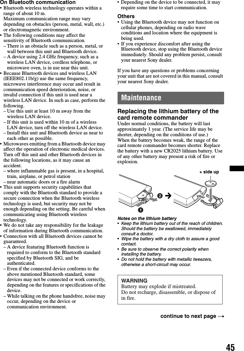 45On Bluetooth communication• Bluetooth wireless technology operates within a range of about 10 m. Maximum communication range may vary depending on obstacles (person, metal, wall, etc.) or electromagnetic environment.• The following conditions may affect the sensitivity of Bluetooth communication.– There is an obstacle such as a person, metal, or wall between this unit and Bluetooth device.– A device using 2.4 GHz frequency, such as a wireless LAN device, cordless telephone, or microwave oven, is in use near this unit.• Because Bluetooth devices and wireless LAN (IEEE802.11b/g) use the same frequency, microwave interference may occur and result in communication speed deterioration, noise, or invalid connection if this unit is used near a wireless LAN device. In such as case, perform the following.– Use this unit at least 10 m away from the wireless LAN device.– If this unit is used within 10 m of a wireless LAN device, turn off the wireless LAN device.– Install this unit and Bluetooth device as near to each other as possible.• Microwaves emitting from a Bluetooth device may affect the operation of electronic medical devices. Turn off this unit and other Bluetooth devices in the following locations, as it may cause an accident.– where inflammable gas is present, in a hospital, train, airplane, or petrol station– near automatic doors or a fire alarm• This unit supports security capabilities that comply with the Bluetooth standard to provide a secure connection when the Bluetooth wireless technology is used, but security may not be enough depending on the setting. Be careful when communicating using Bluetooth wireless technology.• We do not take any responsibility for the leakage of information during Bluetooth communication.• Connection with all Bluetooth devices cannot be guaranteed.– A device featuring Bluetooth function is required to conform to the Bluetooth standard specified by Bluetooth SIG, and be authenticated.– Even if the connected device conforms to the above mentioned Bluetooth standard, some devices may not be connected or work correctly, depending on the features or specifications of the device.– While talking on the phone handsfree, noise may occur, depending on the device or communication environment.• Depending on the device to be connected, it may require some time to start communication.Others• Using the Bluetooth device may not function on cellular phones, depending on radio wave conditions and location where the equipment is being used.• If you experience discomfort after using the Bluetooth device, stop using the Bluetooth device immediately. Should any problem persist, consult your nearest Sony dealer.If you have any questions or problems concerning your unit that are not covered in this manual, consult your nearest Sony dealer.MaintenanceReplacing the lithium battery of the card remote commanderUnder normal conditions, the battery will last approximately 1 year. (The service life may be shorter, depending on the conditions of use.)When the battery becomes weak, the range of the card remote commander becomes shorter. Replace the battery with a new CR2025 lithium battery. Use of any other battery may present a risk of fire or explosion.Notes on the lithium battery•Keep the lithium battery out of the reach of children. Should the battery be swallowed, immediately consult a doctor.•Wipe the battery with a dry cloth to assure a good contact.•Be sure to observe the correct polarity when installing the battery.•Do not hold the battery with metallic tweezers, otherwise a short-circuit may occur.continue to next page t+ side upcWARNINGBattery may explode if mistreated.Do not recharge, disassemble, or dispose of in fire.