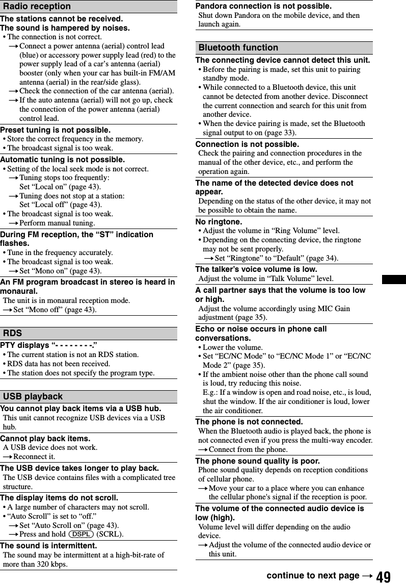 49Radio receptionThe stations cannot be received.The sound is hampered by noises.• The connection is not correct.tConnect a power antenna (aerial) control lead (blue) or accessory power supply lead (red) to the power supply lead of a car’s antenna (aerial) booster (only when your car has built-in FM/AM antenna (aerial) in the rear/side glass).tCheck the connection of the car antenna (aerial).tIf the auto antenna (aerial) will not go up, check the connection of the power antenna (aerial) control lead.Preset tuning is not possible.• Store the correct frequency in the memory.• The broadcast signal is too weak.Automatic tuning is not possible.• Setting of the local seek mode is not correct.tTuning stops too frequently:Set “Local on” (page 43).tTuning does not stop at a station:Set “Local off” (page 43).• The broadcast signal is too weak.tPerform manual tuning.During FM reception, the “ST” indication flashes.• Tune in the frequency accurately.• The broadcast signal is too weak.tSet “Mono on” (page 43).An FM program broadcast in stereo is heard in monaural.The unit is in monaural reception mode.tSet “Mono off” (page 43).RDSPTY displays “- - - - - - - -.”• The current station is not an RDS station.• RDS data has not been received.• The station does not specify the program type.USB playbackYou cannot play back items via a USB hub.This unit cannot recognize USB devices via a USB hub.Cannot play back items.A USB device does not work.tReconnect it.The USB device takes longer to play back.The USB device contains files with a complicated tree structure.The display items do not scroll.• A large number of characters may not scroll.• “Auto Scroll” is set to “off.”tSet “Auto Scroll on” (page 43).tPress and hold (DSPL) (SCRL).The sound is intermittent.The sound may be intermittent at a high-bit-rate of more than 320 kbps.Pandora connection is not possible.Shut down Pandora on the mobile device, and then launch again.Bluetooth functionThe connecting device cannot detect this unit.• Before the pairing is made, set this unit to pairing standby mode.• While connected to a Bluetooth device, this unit cannot be detected from another device. Disconnect the current connection and search for this unit from another device.• When the device pairing is made, set the Bluetooth signal output to on (page 33).Connection is not possible.Check the pairing and connection procedures in the manual of the other device, etc., and perform the operation again.The name of the detected device does not appear.Depending on the status of the other device, it may not be possible to obtain the name.No ringtone.• Adjust the volume in “Ring Volume” level.• Depending on the connecting device, the ringtone may not be sent properly.tSet “Ringtone” to “Default” (page 34).The talker’s voice volume is low.Adjust the volume in “Talk Volume” level.A call partner says that the volume is too low or high.Adjust the volume accordingly using MIC Gain adjustment (page 35).Echo or noise occurs in phone call conversations.• Lower the volume.• Set “EC/NC Mode” to “EC/NC Mode 1” or “EC/NC Mode 2” (page 35).• If the ambient noise other than the phone call sound is loud, try reducing this noise.E.g.: If a window is open and road noise, etc., is loud, shut the window. If the air conditioner is loud, lower the air conditioner.The phone is not connected.When the Bluetooth audio is played back, the phone is not connected even if you press the multi-way encoder.tConnect from the phone.The phone sound quality is poor.Phone sound quality depends on reception conditions of cellular phone. tMove your car to a place where you can enhance the cellular phone&apos;s signal if the reception is poor.The volume of the connected audio device is low (high).Volume level will differ depending on the audio device.tAdjust the volume of the connected audio device or this unit.continue to next page t