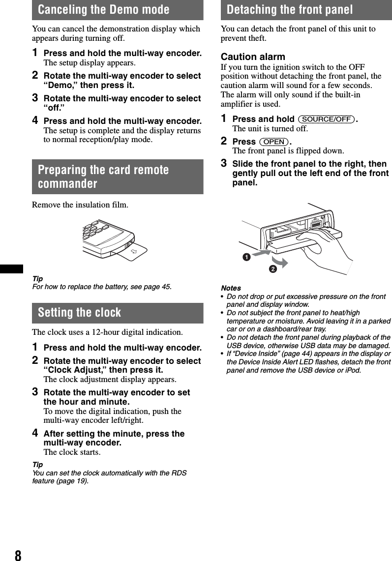 8Canceling the Demo modeYou can cancel the demonstration display which appears during turning off.1Press and hold the multi-way encoder.The setup display appears.2Rotate the multi-way encoder to select “Demo,” then press it.3Rotate the multi-way encoder to select “off.”4Press and hold the multi-way encoder.The setup is complete and the display returns to normal reception/play mode.Preparing the card remote commanderRemove the insulation film.TipFor how to replace the battery, see page 45.Setting the clockThe clock uses a 12-hour digital indication.1Press and hold the multi-way encoder.2Rotate the multi-way encoder to select “Clock Adjust,” then press it.The clock adjustment display appears.3Rotate the multi-way encoder to set the hour and minute.To move the digital indication, push the multi-way encoder left/right.4After setting the minute, press the multi-way encoder.The clock starts.TipYou can set the clock automatically with the RDS feature (page 19).Detaching the front panelYou can detach the front panel of this unit to prevent theft.Caution alarmIf you turn the ignition switch to the OFF position without detaching the front panel, the caution alarm will sound for a few seconds.The alarm will only sound if the built-in amplifier is used.1Press and hold (SOURCE/OFF).The unit is turned off.2Press (OPEN).The front panel is flipped down.3Slide the front panel to the right, then gently pull out the left end of the front panel.Notes•Do not drop or put excessive pressure on the front panel and display window.•Do not subject the front panel to heat/high temperature or moisture. Avoid leaving it in a parked car or on a dashboard/rear tray.•Do not detach the front panel during playback of the USB device, otherwise USB data may be damaged.•If “Device Inside” (page 44) appears in the display or the Device Inside Alert LED flashes, detach the front panel and remove the USB device or iPod.